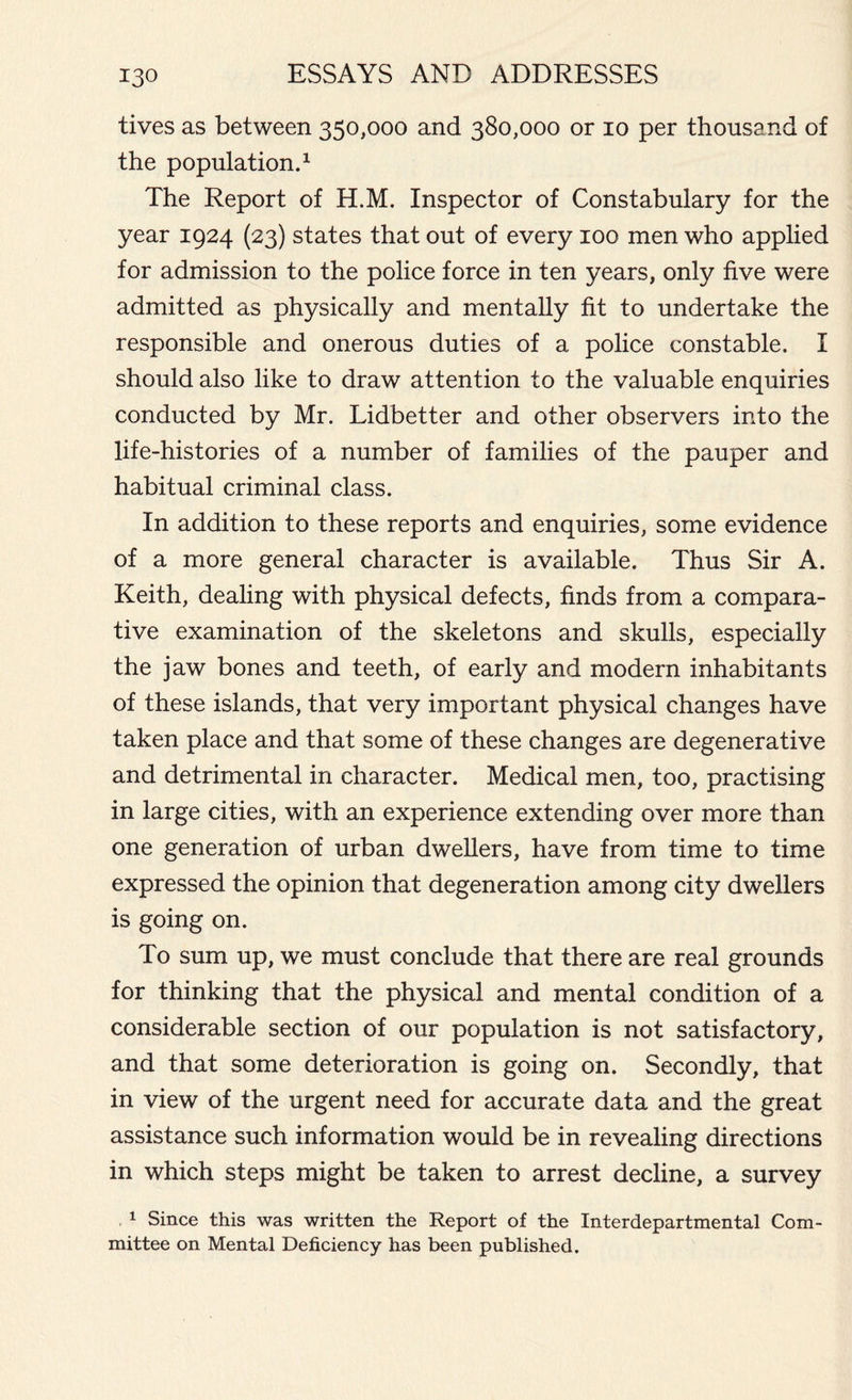 tives as between 350,000 and 380,000 or 10 per thousand of the population.1 The Report of H.M. Inspector of Constabulary for the year 1924 (23) states that out of every 100 men who applied for admission to the police force in ten years, only five were admitted as physically and mentally fit to undertake the responsible and onerous duties of a police constable. I should also like to draw attention to the valuable enquiries conducted by Mr. Lidbetter and other observers into the life-histories of a number of families of the pauper and habitual criminal class. In addition to these reports and enquiries, some evidence of a more general character is available. Thus Sir A. Keith, dealing with physical defects, finds from a compara- tive examination of the skeletons and skulls, especially the jaw bones and teeth, of early and modern inhabitants of these islands, that very important physical changes have taken place and that some of these changes are degenerative and detrimental in character. Medical men, too, practising in large cities, with an experience extending over more than one generation of urban dwellers, have from time to time expressed the opinion that degeneration among city dwellers is going on. To sum up, we must conclude that there are real grounds for thinking that the physical and mental condition of a considerable section of our population is not satisfactory, and that some deterioration is going on. Secondly, that in view of the urgent need for accurate data and the great assistance such information would be in revealing directions in which steps might be taken to arrest decline, a survey 1 Since this was written the Report of the Interdepartmental Com- mittee on Mental Deficiency has been published.