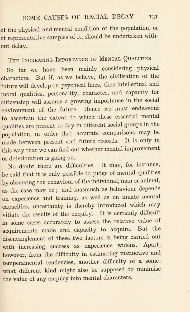 of the physical and mental condition of the population, or of representative samples of it, should be undertaken with- out delay. The Increasing Importance of Mental Qualities So far we have been mainly considering physical characters. But if, as we believe, the civilisation of the future will develop on psychical lines, then intellectual and moral qualities, personality, character, and capacity for citizenship will assume a growing importance in the social environment of the future. Hence we must endeavour to ascertain the extent to which these essential mental qualities are present to-day in different social groups in the population, in order that accurate comparisons may be made between present and future records. It is only in this way that we can find out whether mental improvement or deterioration is going on. No doubt there are difficulties. It may, for instance, be said that it is only possible to judge of mental qualities by observing the behaviour of the individual, man or animal, as the case may be ; and inasmuch as behaviour depends on experience and training, as well as on innate mental capacities, uncertainty is thereby introduced which may vitiate the results of the enquiry. It is certainly difficult in some cases accurately to assess the relative value of acquirements made and capacity to acquire. But the disentanglement of these two factors is being carried out with increasing success as experience widens. Apart, however, from the difficulty in estimating instinctive and temperamental tendencies, another difficulty of a some- what different kind might also be supposed to minimise the value of any enquiry into mental characters.