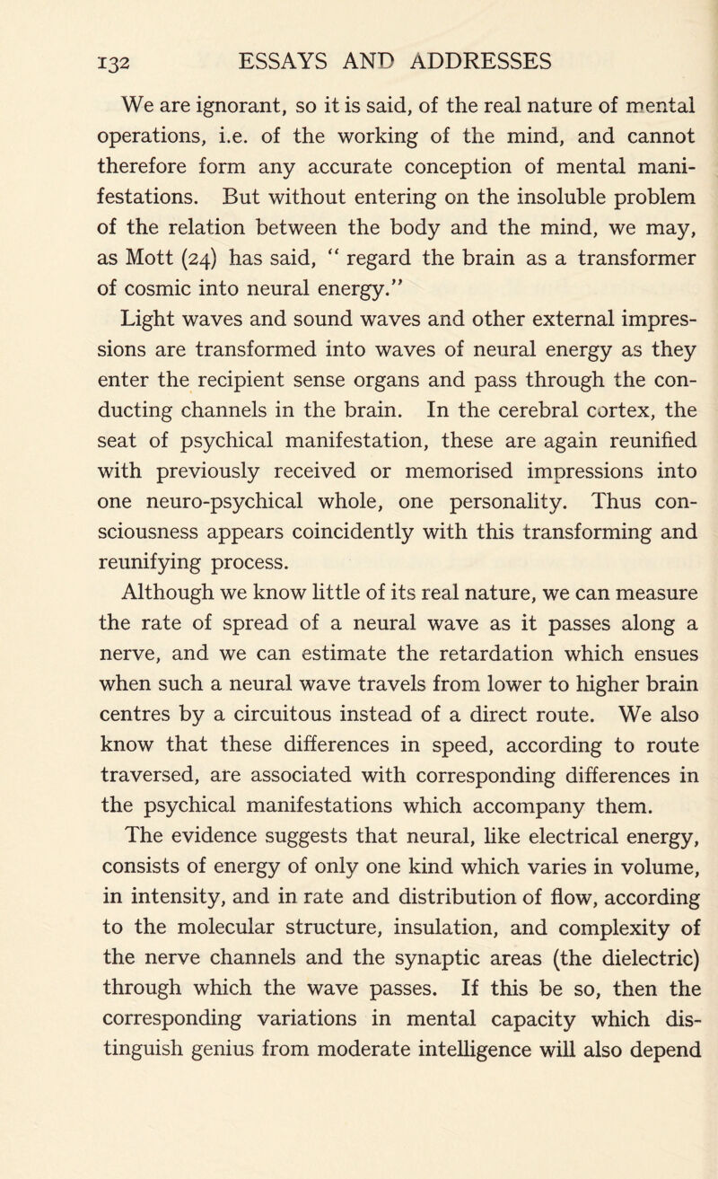 We are ignorant, so it is said, of the real nature of mental operations, i.e. of the working of the mind, and cannot therefore form any accurate conception of mental mani- festations. But without entering on the insoluble problem of the relation between the body and the mind, we may, as Mott (24) has said, “ regard the brain as a transformer of cosmic into neural energy/' Light waves and sound waves and other external impres- sions are transformed into waves of neural energy as they enter the recipient sense organs and pass through the con- ducting channels in the brain. In the cerebral cortex, the seat of psychical manifestation, these are again reunified with previously received or memorised impressions into one neuro-psychical whole, one personality. Thus con- sciousness appears coincidently with this transforming and reunifying process. Although we know little of its real nature, we can measure the rate of spread of a neural wave as it passes along a nerve, and we can estimate the retardation which ensues when such a neural wave travels from lower to higher brain centres by a circuitous instead of a direct route. We also know that these differences in speed, according to route traversed, are associated with corresponding differences in the psychical manifestations which accompany them. The evidence suggests that neural, like electrical energy, consists of energy of only one kind which varies in volume, in intensity, and in rate and distribution of flow, according to the molecular structure, insulation, and complexity of the nerve channels and the synaptic areas (the dielectric) through which the wave passes. If this be so, then the corresponding variations in mental capacity which dis- tinguish genius from moderate intelligence will also depend