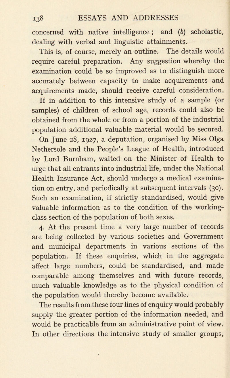 concerned with native intelligence; and (6) scholastic, dealing with verbal and linguistic attainments. This is, of course, merely an outline. The details would require careful preparation. Any suggestion whereby the examination could be so improved as to distinguish more accurately between capacity to make acquirements and acquirements made, should receive careful consideration. If in addition to this intensive study of a sample (or samples) of children of school age, records could also be obtained from the whole or from a portion of the industrial population additional valuable material would be secured. On June 28, 1927, a deputation, organised by Miss Olga Nethersole and the People’s League of Health, introduced by Lord Burnham, waited on the Minister of Health to urge that all entrants into industrial life, under the National Health Insurance Act, should undergo a medical examina- tion on entry, and periodically at subsequent intervals (30). Such an examination, if strictly standardised, would give valuable information as to the condition of the working- class section of the population of both sexes. 4. At the present time a very large number of records are being collected by various societies and Government and municipal departments in various sections of the population. If these enquiries, which in the aggregate affect large numbers, could be standardised, and made comparable among themselves and with future records, much valuable knowledge as to the physical condition of the population would thereby become available. The results from these four lines of enquiry would probably supply the greater portion of the information needed, and would be practicable from an administrative point of view. In other directions the intensive study of smaller groups,