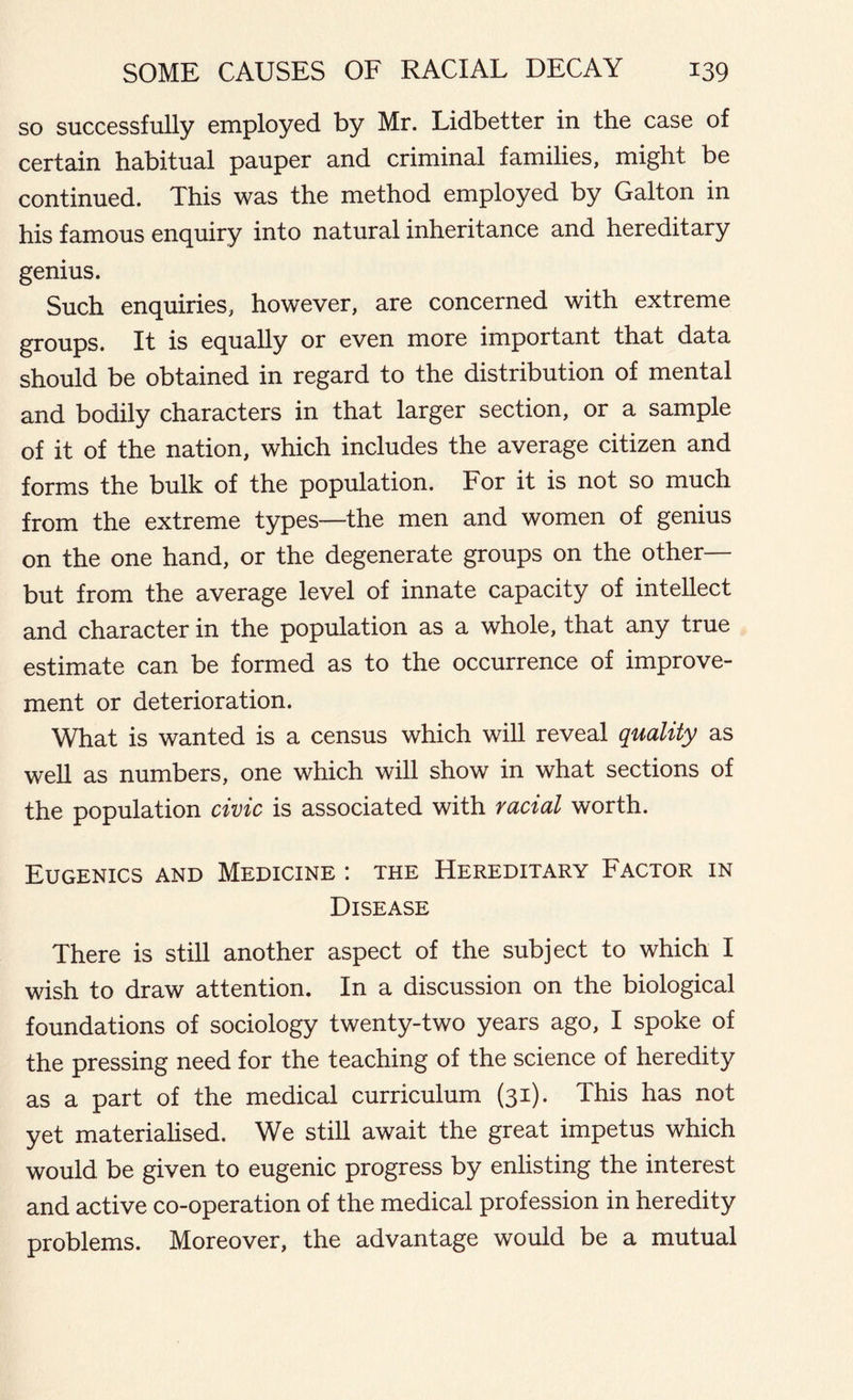 so successfully employed by Mr. Lidbetter in the case of certain habitual pauper and criminal families, might be continued. This was the method employed by Galton in his famous enquiry into natural inheritance and hereditary genius. Such enquiries, however, are concerned with extreme groups. It is equally or even more important that data should be obtained in regard to the distribution of mental and bodily characters in that larger section, or a sample of it of the nation, which includes the average citizen and forms the bulk of the population. For it is not so much from the extreme types—the men and women of genius on the one hand, or the degenerate groups on the other— but from the average level of innate capacity of intellect and character in the population as a whole, that any true estimate can be formed as to the occurrence of improve- ment or deterioration. What is wanted is a census which will reveal quality as well as numbers, one which will show in what sections of the population civic is associated with racial worth. Eugenics and Medicine : the Hereditary Factor in Disease There is still another aspect of the subject to which I wish to draw attention. In a discussion on the biological foundations of sociology twenty-two years ago, I spoke of the pressing need for the teaching of the science of heredity as a part of the medical curriculum (31). This has not yet materialised. We still await the great impetus which would be given to eugenic progress by enlisting the interest and active co-operation of the medical profession in heredity problems. Moreover, the advantage would be a mutual