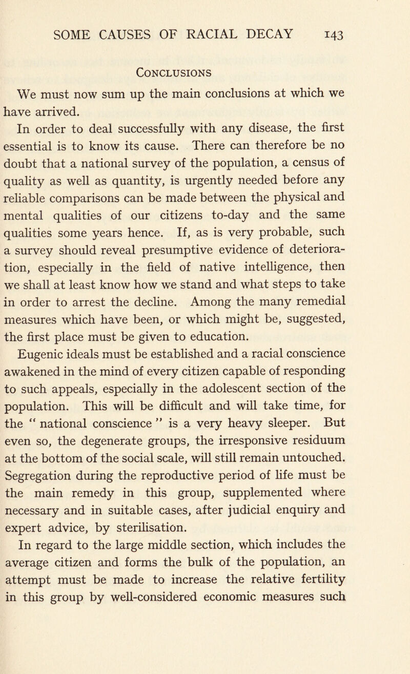 Conclusions We must now sum up the main conclusions at which we have arrived. In order to deal successfully with any disease, the first essential is to know its cause. There can therefore be no doubt that a national survey of the population, a census of quality as well as quantity, is urgently needed before any reliable comparisons can be made between the physical and mental qualities of our citizens to-day and the same qualities some years hence. If, as is very probable, such a survey should reveal presumptive evidence of deteriora- tion, especially in the field of native intelligence, then we shall at least know how we stand and what steps to take in order to arrest the decline. Among the many remedial measures which have been, or which might be, suggested, the first place must be given to education. Eugenic ideals must be established and a racial conscience awakened in the mind of every citizen capable of responding to such appeals, especially in the adolescent section of the population. This will be difficult and will take time, for the “ national conscience ” is a very heavy sleeper. But even so, the degenerate groups, the irresponsive residuum at the bottom of the social scale, will still remain untouched. Segregation during the reproductive period of life must be the main remedy in this group, supplemented where necessary and in suitable cases, after judicial enquiry and expert advice, by sterilisation. In regard to the large middle section, which includes the average citizen and forms the bulk of the population, an attempt must be made to increase the relative fertility in this group by well-considered economic measures such
