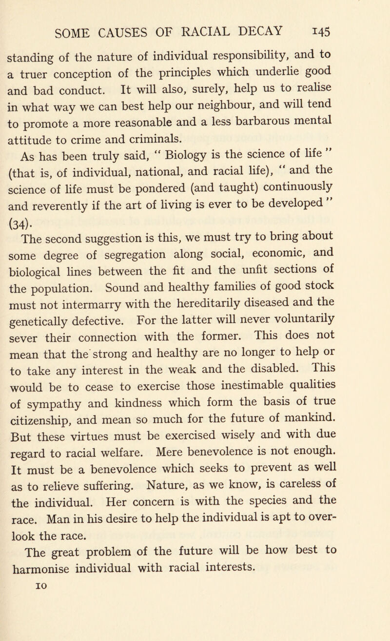 standing of the nature of individual responsibility, and to a truer conception of the principles which underlie good and bad conduct. It will also, surely, help us to realise in what way we can best help our neighbour, and will tend to promote a more reasonable and a less barbarous mental attitude to crime and criminals. As has been truly said, “ Biology is the science of life ” (that is, of individual, national, and racial life), “ and the science of life must be pondered (and taught) continuously and reverently if the art of living is ever to be developed (34). The second suggestion is this, we must try to bring about some degree of segregation along social, economic, and biological lines between the fit and the unfit sections of the population. Sound and healthy families of good stock must not intermarry with the hereditarily diseased and the genetically defective. For the latter will never voluntarily sever their connection with the former. This does not mean that the strong and healthy are no longer to help or to take any interest in the weak and the disabled. This would be to cease to exercise those inestimable qualities of sympathy and kindness which form the basis of true citizenship, and mean so much for the future of mankind. But these virtues must be exercised wisely and with due regard to racial welfare. Mere benevolence is not enough. It must be a benevolence which seeks to prevent as well as to relieve suffering. Nature, as we know, is careless of the individual. Her concern is with the species and the race. Man in his desire to help the individual is apt to over- look the race. The great problem of the future will be how best to harmonise individual with racial interests. io