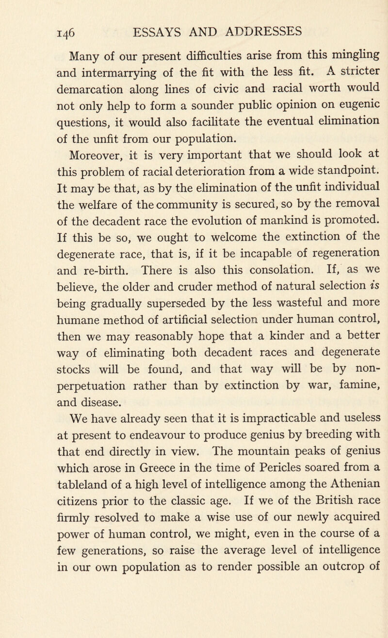 Many of our present difficulties arise from this mingling and intermarrying of the fit with the less fit. A stricter demarcation along lines of civic and racial worth would not only help to form a sounder public opinion on eugenic questions, it would also facilitate the eventual elimination of the unfit from our population. Moreover, it is very important that we should look at this problem of racial deterioration from a wide standpoint. It may be that, as by the elimination of the unfit individual the welfare of the community is secured, so by the removal of the decadent race the evolution of mankind is promoted. If this be so, we ought to welcome the extinction of the degenerate race, that is, if it be incapable of regeneration and re-birth. There is also this consolation. If, as we believe, the older and cruder method of natural selection is being gradually superseded by the less wasteful and more humane method of artificial selection under human control, then we may reasonably hope that a kinder and a better way of eliminating both decadent races and degenerate stocks will be found, and that way will be by non- perpetuation rather than by extinction by war, famine, and disease. We have already seen that it is impracticable and useless at present to endeavour to produce genius by breeding with that end directly in view. The mountain peaks of genius which arose in Greece in the time of Pericles soared from a tableland of a high level of intelligence among the Athenian citizens prior to the classic age. If we of the British race firmly resolved to make a wise use of our newly acquired power of human control, we might, even in the course of a few generations, so raise the average level of intelligence in our own population as to render possible an outcrop of