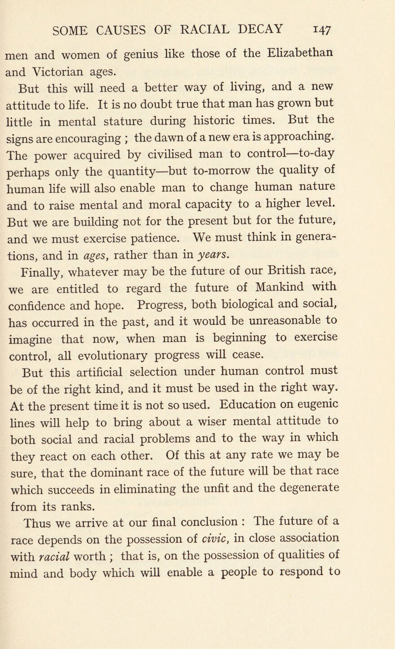 men and women of genius like those of the Elizabethan and Victorian ages. But this will need a better way of living, and a new attitude to life. It is no doubt true that man has grown but little in mental stature during historic times. But the signs are encouraging ; the dawn of a new era is approaching. The power acquired by civilised man to control—to-day perhaps only the quantity—but to-morrow the quality of human life will also enable man to change human nature and to raise mental and moral capacity to a higher level. But we are building not for the present but for the future, and we must exercise patience. We must think in genera- tions, and in ages, rather than in years. Finally, whatever may be the future of our British race, we are entitled to regard the future of Mankind with confidence and hope. Progress, both biological and social, has occurred in the past, and it would be unreasonable to imagine that now, when man is beginning to exercise control, all evolutionary progress will cease. But this artificial selection under human control must be of the right kind, and it must be used in the right way. At the present time it is not so used. Education on eugenic lines will help to bring about a wiser mental attitude to both social and racial problems and to the way in which they react on each other. Of this at any rate we may be sure, that the dominant race of the future will be that race which succeeds in eliminating the unfit and the degenerate from its ranks. Thus we arrive at our final conclusion : The future of a race depends on the possession of civic, in close association with racial worth ; that is, on the possession of qualities of mind and body which will enable a people to respond to