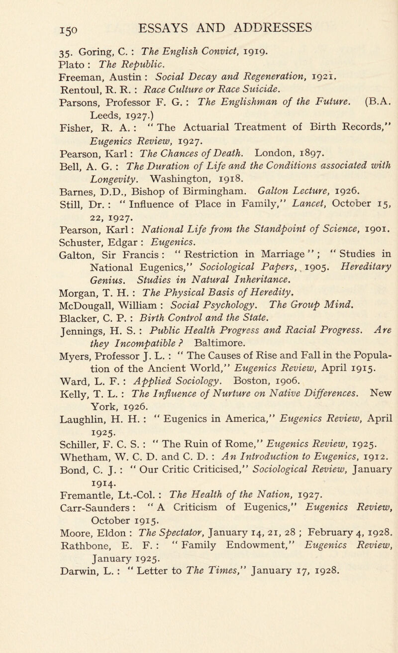 35. Goring, C. : The English Convict, 1919. Plato : The Republic. Freeman, Austin : Social Decay and Regeneration, 1921. Rentoul, R. R. : Race Culture or Race Suicide. Parsons, Professor F. G. : The Englishman of the Future. (B.A. Leeds, 1927.) Fisher, R. A. : “ The Actuarial Treatment of Birth Records, Eugenics Review, 1927. Pearson, Karl: The Chances of Death. London, 1897. Bell, A. G. : The Duration of Life and the Conditions associated with Longevity. Washington, 1918. Barnes, D.D., Bishop of Birmingham. Galton Lecture, 1926. Still, Dr. : “ Influence of Place in Family, Lancet, October 15, 22, 1927. Pearson, Karl: National Life from the Standpoint of Science, 1901. Schuster, Edgar : Eugenics. Galton, Sir Francis : “ Restriction in Marriage  ; “ Studies in National Eugenics, Sociological Papers, 1905. Hereditary Genius. Studies in Natural Inheritance. Morgan, T. H. : The Physical Basis of Heredity. McDougall, William : Social Psychology. The Group Mind. Blacker, C. P. : Birth Control and the State. Jennings, H. S. : Public Health Progress and Racial Progress. Are they Incompatible ? Baltimore. Myers, Professor J. L. : “ The Causes of Rise and Fall in the Popula- tion of the Ancient World, Eugenics Review, April 1915. Ward, L. F. : Applied Sociology. Boston, 1906. Kelly, T. L. : The Influence of Nurture on Native Differences. New York, 1926. Laughlin, H. H. : “ Eugenics in America, Eugenics Review, April 1925. Schiller, F. C. S. :  The Ruin of Rome, Eugenics Review, 1925. Whetham, W. C. D. and C. D. : An Introduction to Eugenics, 1912. Bond, C. J. :  Our Critic Criticised, Sociological Review, January 1914. Fremantle, Lt.-Col. : The Health of the Nation, 1927. Carr-Saunders: A Criticism of Eugenics, Eugenics Review, October 1915. Moore, Eldon : The Spectator, January 14, 21, 28 ; February 4, 1928. Rathbone, E. F. : “ Family Endowment, Eugenics Review, Januar}^ 1925. Darwin, L. : “ Letter to The Times, January 17, 1928.