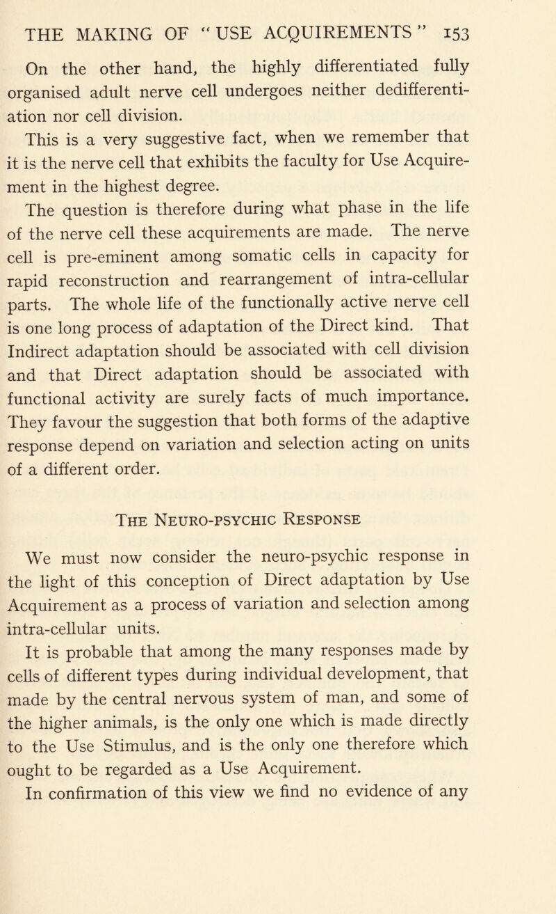 On the other hand, the highly differentiated fully organised adult nerve cell undergoes neither dedifferenti- ation nor cell division. This is a very suggestive fact, when we remember that it is the nerve cell that exhibits the faculty for Use Acquire- ment in the highest degree. The question is therefore during what phase in the life of the nerve cell these acquirements are made. The nerve cell is pre-eminent among somatic cells in capacity for rapid reconstruction and rearrangement of intra-cellular parts. The whole life of the functionally active nerve cell is one long process of adaptation of the Direct kind. That Indirect adaptation should be associated with cell division and that Direct adaptation should be associated with functional activity are surely facts of much importance. They favour the suggestion that both forms of the adaptive response depend on variation and selection acting on units of a different order. The Neuro-psychic Response We must now consider the neuro-psychic response in the light of this conception of Direct adaptation by Use Acquirement as a process of variation and selection among intra-cellular units. It is probable that among the many responses made by cells of different types during individual development, that made by the central nervous system of man, and some of the higher animals, is the only one which is made directly to the Use Stimulus, and is the only one therefore which ought to be regarded as a Use Acquirement. In confirmation of this view we find no evidence of any