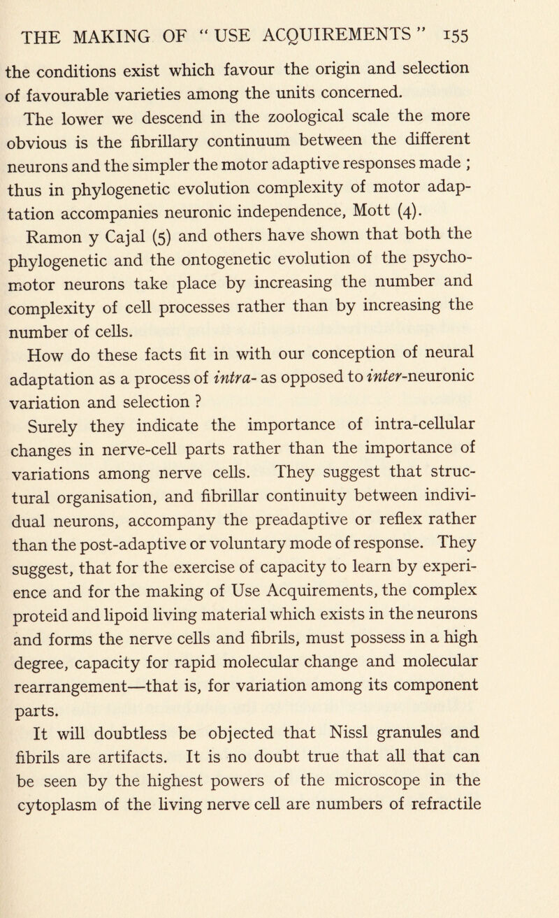 the conditions exist which favour the origin and selection of favourable varieties among the units concerned. The lower we descend in the zoological scale the more obvious is the fibrillary continuum between the different neurons and the simpler the motor adaptive responses made ; thus in phylogenetic evolution complexity of motor adap- tation accompanies neuronic independence, Mott (4). Ramon y Cajal (5) and others have shown that both the phylogenetic and the ontogenetic evolution of the psycho- motor neurons take place by increasing the number and complexity of cell processes rather than by increasing the number of cells. How do these facts fit in with our conception of neural adaptation as a process of intra- as opposed to fwfer-neuronic variation and selection ? Surely they indicate the importance of intra-cellular changes in nerve-cell parts rather than the importance of variations among nerve cells. They suggest that struc- tural organisation, and fibrillar continuity between indivi- dual neurons, accompany the preadaptive or reflex rather than the post-adaptive or voluntary mode of response. They suggest, that for the exercise of capacity to learn by experi- ence and for the making of Use Acquirements, the complex proteid and lipoid living material which exists in the neurons and forms the nerve cells and fibrils, must possess in a high degree, capacity for rapid molecular change and molecular rearrangement—-that is, for variation among its component parts. It will doubtless be objected that Nissl granules and fibrils are artifacts. It is no doubt true that all that can be seen by the highest powers of the microscope in the cytoplasm of the living nerve cell are numbers of refractile