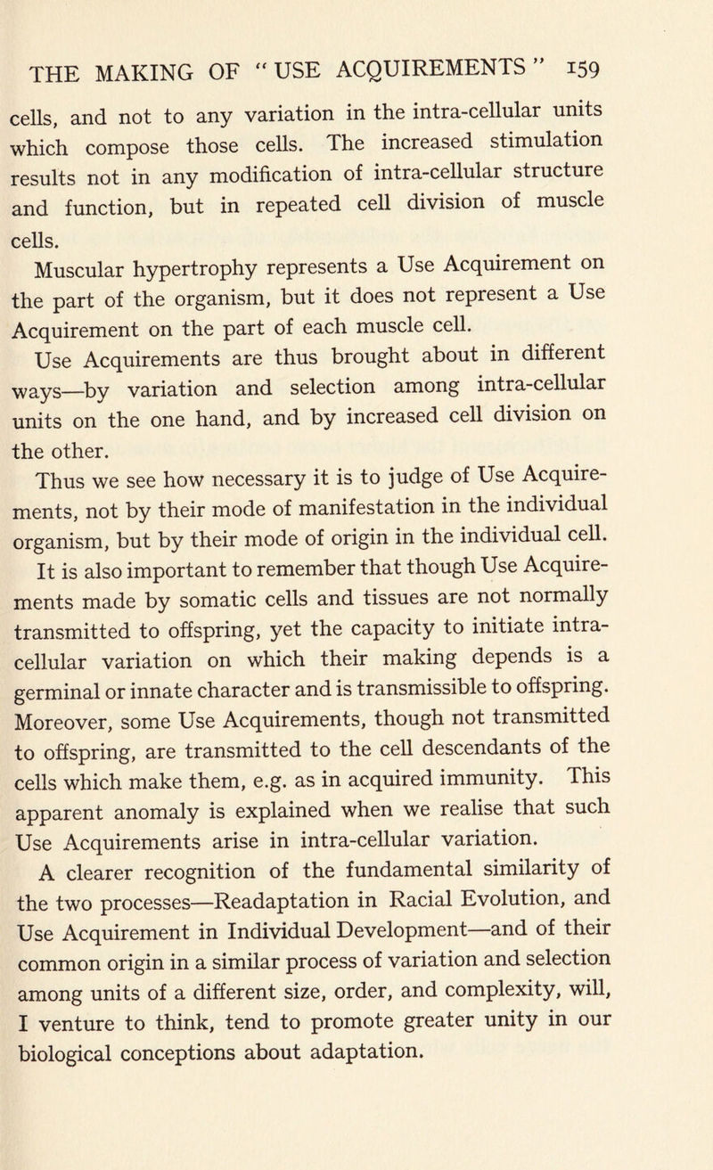 cells, and not to any variation in the intra-cellular units which compose those cells. The increased stimulation results not in any modification of intra-cellular structure and function, but in repeated cell division of muscle cells. Muscular hypertrophy represents a Use Acquirement on the part of the organism, but it does not represent a Use Acquirement on the part of each muscle cell. Use Acquirements are thus brought about in different ways—variation and selection among intra-cellular units on the one hand, and by increased cell division on the other. Thus we see how necessary it is to judge of Use Acquire- ments, not by their mode of manifestation in the individual organism, but by their mode of origin in the individual cell. It is also important to remember that though Use Acquire- ments made by somatic cells and tissues are not normally transmitted to offspring, yet the capacity to initiate intra- cellular variation on which their making depends is a germinal or innate character and is transmissible to offspring. Moreover, some Use Acquirements, though not transmitted to offspring, are transmitted to the cell descendants of the cells which make them, e.g. as in acquired immunity. This apparent anomaly is explained when we realise that such Use Acquirements arise in intra-cellular variation. A clearer recognition of the fundamental similarity of the two processes—Readaptation in Racial Evolution, and Use Acquirement in Individual Development—and of their common origin in a similar process of variation and selection among units of a different size, order, and complexity, will, I venture to think, tend to promote greater unity in our biological conceptions about adaptation.