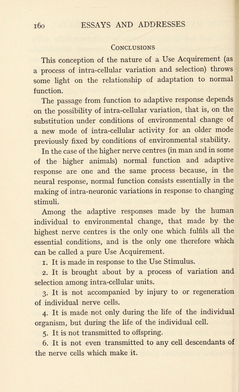 Conclusions This conception of the nature of a Use Acquirement (as a process of intra-cellular variation and selection) throws some light on the relationship of adaptation to normal function. The passage from function to adaptive response depends on the possibility of intra-cellular variation, that is, on the substitution under conditions of environmental change of a new mode of intra-cellular activity for an older mode previously fixed by conditions of environmental stability. In the case of the higher nerve centres (in man and in some of the higher animals) normal function and adaptive response are one and the same process because, in the neural response, normal function consists essentially in the making of intra-neuronic variations in response to changing stimuli. Among the adaptive responses made by the human individual to environmental change, that made by the highest nerve centres is the only one which fulfils all the essential conditions, and is the only one therefore which can be called a pure Use Acquirement. 1. It is made in response to the Use Stimulus. 2. It is brought about by a process of variation and selection among intra-cellular units. 3. It is not accompanied by injury to or regeneration of individual nerve cells. 4. It is made not only during the life of the individual organism, but during the life of the individual cell. 5. It is not transmitted to offspring. 6. It is not even transmitted to any cell descendants of the nerve cells which make it.
