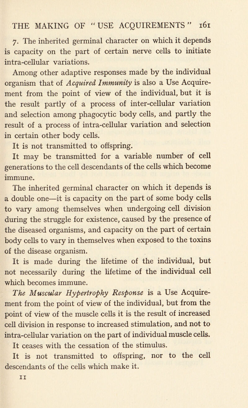 7. The inherited germinal character on which it depends is capacity on the part of certain nerve cells to initiate intra-cellular variations. Among other adaptive responses made by the individual organism that of Acquired Immunity is also a Use Acquire- ment from the point of view of the individual, but it is the result partly of a process of inter-cellular variation and selection among phagocytic body cells, and partly the result of a process of intra-cellular variation and selection in certain other body cells. It is not transmitted to offspring. It may be transmitted for a variable number of cell generations to the cell descendants of the cells which become immune. The inherited germinal character on which it depends is a double one—it is capacity on the part of some body cells to vary among themselves when undergoing cell division during the struggle for existence, caused by the presence of the diseased organisms, and capacity on the part of certain body cells to vary in themselves when exposed to the toxins of the disease organism. It is made during the lifetime of the individual, but not necessarily during the lifetime of the individual cell which becomes immune. The Muscular Hypertrophy Response is a Use Acquire- ment from the point of view of the individual, but from the point of view of the muscle cells it is the result of increased cell division in response to increased stimulation, and not to intra-cellular variation on the part of individual muscle cells. It ceases with the cessation of the stimulus. It is not transmitted to offspring, nor to the cell descendants of the cells which make it. 11