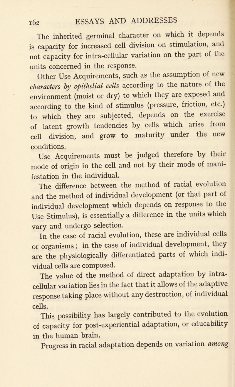The inherited germinal character on which it depends is capacity for increased cell division on stimulation, and not capacity for intra-cellular variation on the part of the units concerned in the response. Other Use Acquirements, such as the assumption of new characters by epithelial cells according to the nature of the environment (moist or dry) to which they are exposed and according to the kind of stimulus (pressure, friction, etc.) to which they are subjected, depends on the exercise of latent growth tendencies by cells which arise from cell division, and grow to maturity under the new conditions. Use Acquirements must be judged therefore by their mode of origin in the cell and not by their mode of mani- festation in the individual. The difference between the method of racial evolution and the method of individual development (or that part of individual development which depends on response to the Use Stimulus), is essentially a difference in the units which vary and undergo selection. In the case of racial evolution, these are individual cells or organisms ; in the case of individual development, they are the physiologically differentiated parts of which indi- vidual cells are composed. The value of the method of direct adaptation by intra- cellular variation lies in the fact that it allows of the adaptive response taking place without any destruction, of individual cells. This possibility has largely contributed to the evolution of capacity for post-experiential adaptation, or educability in the human brain. Progress in racial adaptation depends on variation among
