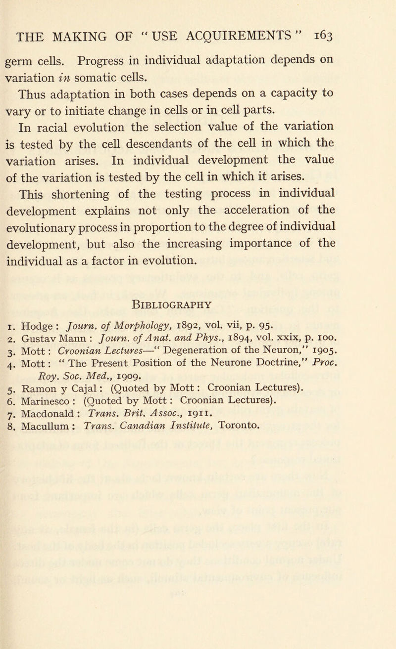 germ cells. Progress in individual adaptation depends on variation in somatic cells. Thus adaptation in both cases depends on a capacity to vary or to initiate change in cells or in cell parts. In racial evolution the selection value of the variation is tested by the cell descendants of the cell in which the variation arises. In individual development the value of the variation is tested by the cell in which it arises. This shortening of the testing process in individual development explains not only the acceleration of the evolutionary process in proportion to the degree of individual development, but also the increasing importance of the individual as a factor in evolution. Bibliography 1. Hodge : Journ. of Morphology, 1892, vol. vii, p. 95. 2. Gustav Mann : Journ. of Anal, and Phys., 1894, vol. xxix, p. 100. 3. Mott: Croonian Lectures— Degeneration of the Neuron,” 1905. 4. Mott: “ The Present Position of the Neurone Doctrine,” Proc. Roy. Soc. Med., 1909. 5. Ramon y Cajal: (Quoted by Mott: Croonian Lectures). 6. Marinesco : (Quoted by Mott: Croonian Lectures). 7. Macdonald : Trans. Brit. Assoc., 1911. 8. Macullum : Trans. Canadian Institute, Toronto.