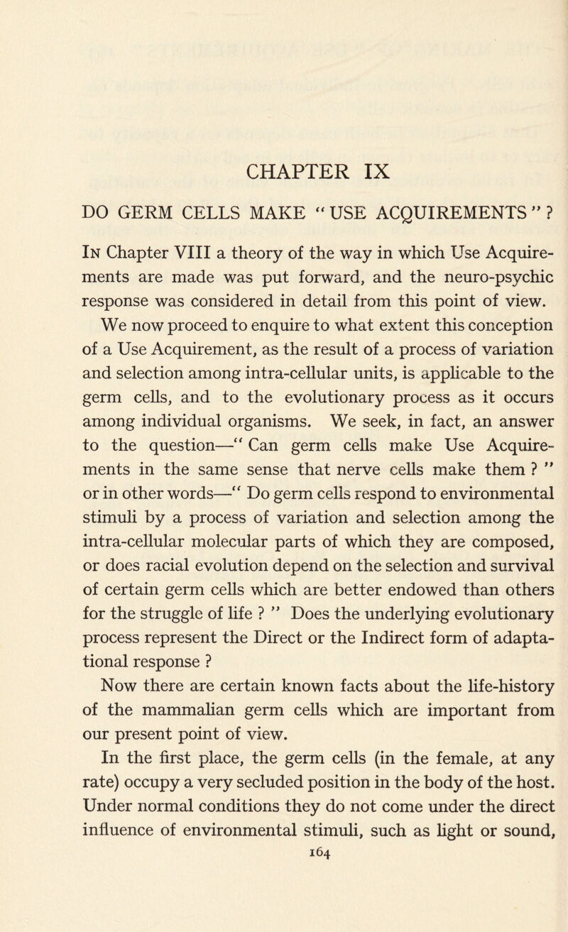 CHAPTER IX DO GERM CELLS MAKE  USE ACQUIREMENTS ” ? In Chapter VIII a theory of the way in which Use Acquire- ments are made was put forward, and the neuro-psychic response was considered in detail from this point of view. We now proceed to enquire to what extent this conception of a Use Acquirement, as the result of a process of variation and selection among intra-cellular units, is applicable to the germ cells, and to the evolutionary process as it occurs among individual organisms. We seek, in fact, an answer to the question—“ Can germ cells make Use Acquire- ments in the same sense that nerve cells make them ? ” or in other words—“ Do germ cells respond to environmental stimuli by a process of variation and selection among the intra-cellular molecular parts of which they are composed, or does racial evolution depend on the selection and survival of certain germ cells which are better endowed than others for the struggle of life ? ” Does the underlying evolutionary process represent the Direct or the Indirect form of adapt a- tional response ? Now there are certain known facts about the life-history of the mammalian germ cells which are important from our present point of view. In the first place, the germ cells (in the female, at any rate) occupy a very secluded position in the body of the host. Under normal conditions they do not come under the direct influence of environmental stimuli, such as light or sound,