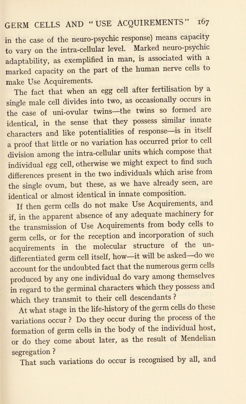 in the case of the neuro-psychic response) means capacity to vary on the intra-cellular level. Marked neuro-psychic adaptability, as exemplified in man, is associated with a marked capacity on the part of the human nerve cells to make Use Acquirements. The fact that when an egg cell after fertilisation by a single male cell divides into two, as occasionally occurs in the case of uni-ovular twins—the twins so formed are identical, in the sense that they possess similar innate characters and like potentialities of response—is in itself a proof that little or no variation has occurred prior to cell division among the intra-cellular units which compose that individual egg cell, otherwise we might expect to find such differences present in the two individuals which arise from the single ovum, but these, as we have already seen, are identical or almost identical in innate composition. If then germ cells do not make Use Acquirements, and if, in the apparent absence of any adequate machinery for the transmission of Use Acquirements from body cells to germ cells, or for the reception and incorporation of such acquirements in the molecular structure of the un- differentiated germ cell itself, how—it will be asked—do we account for the undoubted fact that the numerous germ cells produced by any one individual do vary among themselves in regard to the germinal characters which they possess and which they transmit to their cell descendants ? At what stage in the life-history of the germ cells do these variations occur ? Do they occur during the process of the formation of germ cells in the body of the individual host, or do they come about later, as the result of Mendelian segregation ? That such variations do occur is recognised by all, and