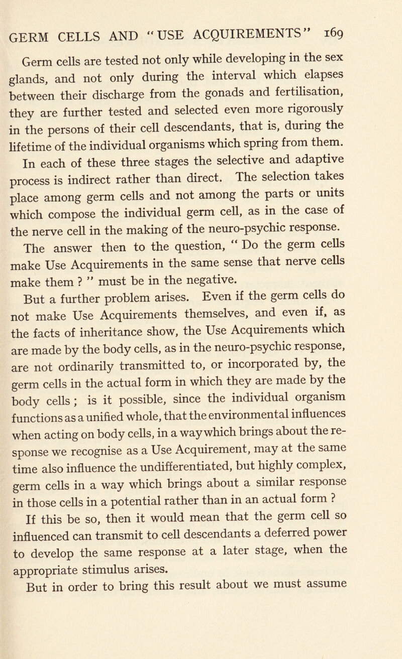 Germ cells are tested not only while developing in the sex glands, and not only during the interval which elapses between their discharge from the gonads and fertilisation, they are further tested and selected even more rigorously in the persons of their cell descendants, that is, during the lifetime of the individual organisms which spring from them. In each of these three stages the selective and adaptive process is indirect rather than direct. The selection takes place among germ cells and not among the parts or units which compose the individual germ cell, as in the case of the nerve cell in the making of the neuro-psychic response. The answer then to the question, Do the germ cells make Use Acquirements in the same sense that nerve cells make them ? ” must be in the negative. But a further problem arises. Even if the germ cells do not make Use Acquirements themselves, and even if, as the facts of inheritance show, the Use Acquirements which are made by the body cells, as in the neuro-psychic response, are not ordinarily transmitted to, or incorporated by, the germ cells in the actual form in which they are made by the body cells ) is it possible, since the individual organism functions as a unified whole, that the environmental influences when acting on body cells, in a way which brings about the re- sponse we recognise as a Use Acquirement, may at the same time also influence the undifferentiated, but highly complex, germ cells in a way which brings about a similar response in those cells in a potential rather than in an actual form ? If this be so, then it would mean that the germ cell so influenced can transmit to cell descendants a deferred power to develop the same response at a later stage, when the appropriate stimulus arises. But in order to bring this result about we must assume