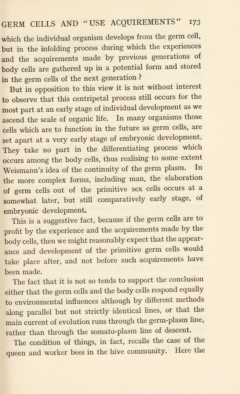which the individual organism develops from the germ cell, but in the infolding process during which the experiences and the acquirements made by previous generations of body cells are gathered up in a potential form and stored in the germ cells of the next generation ? But in opposition to this view it is not without interest to observe that this centripetal process still occurs for the most part at an early stage of individual development as we ascend the scale of organic life. In many organisms those cells which are to function in the future as germ cells, are set apart at a very early stage of embryonic development. They take no part in the differentiating process which occurs among the body cells, thus realising to some extent Weismann’s idea of the continuity of the germ plasm. In the more complex forms, including man, the elaboration of germ cells out of the primitive sex cells occurs at a somewhat later, but still comparatively early stage, of embryonic development. This is a suggestive fact, because if the germ cells are to profit by the experience and the acquirements made by the body cells, then we might reasonably expect that the appear- ance and development of the primitive germ cells would take place after, and not before such acquirements have been made. The fact that it is not so tends to support the conclusion either that the germ cells and the body cells respond equally to environmental influences although by different methods along parallel but not strictly identical lines, or that the main current of evolution runs through the germ-plasm line, rather than through the somato-plasm line of descent. The condition of things, in fact, recalls the case of the queen and worker bees in the hive community. Here the