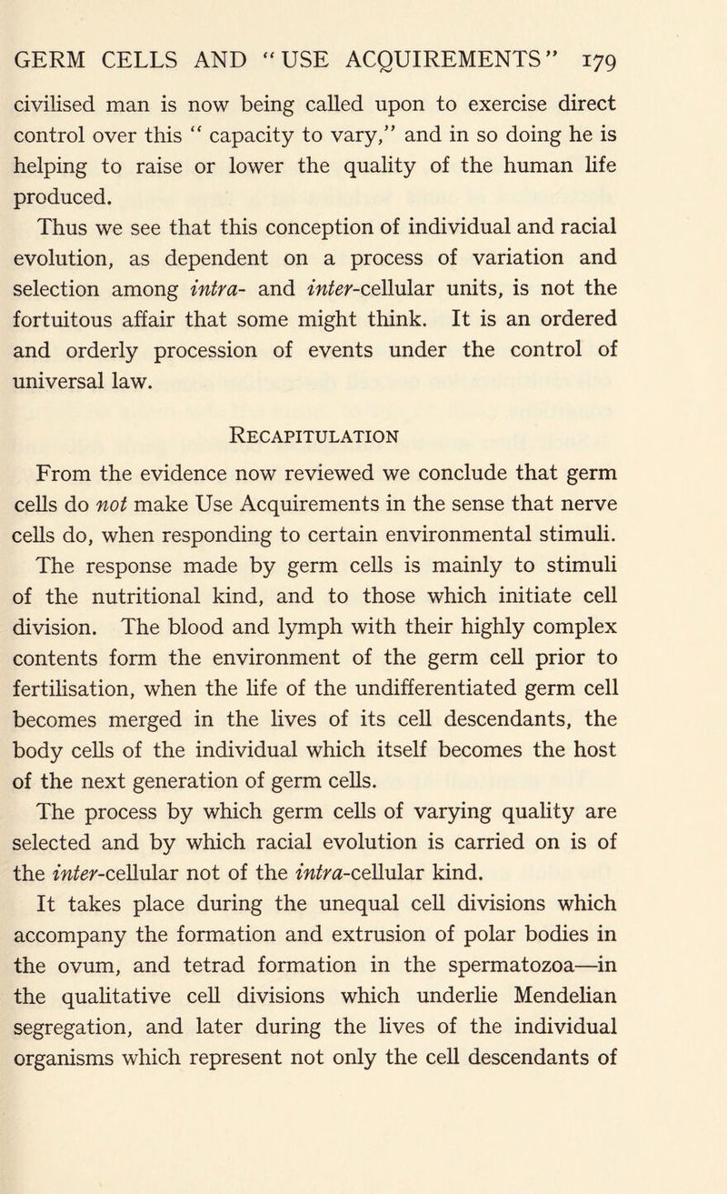 civilised man is now being called upon to exercise direct control over this “ capacity to vary/’ and in so doing he is helping to raise or lower the quality of the human life produced. Thus we see that this conception of individual and racial evolution, as dependent on a process of variation and selection among intra- and inter-cellular units, is not the fortuitous affair that some might think. It is an ordered and orderly procession of events under the control of universal law. Recapitulation From the evidence now reviewed we conclude that germ cells do not make Use Acquirements in the sense that nerve cells do, when responding to certain environmental stimuli. The response made by germ cells is mainly to stimuli of the nutritional kind, and to those which initiate cell division. The blood and lymph with their highly complex contents form the environment of the germ cell prior to fertilisation, when the life of the undifferentiated germ cell becomes merged in the lives of its cell descendants, the body cells of the individual which itself becomes the host of the next generation of germ cells. The process by which germ cells of varying quality are selected and by which racial evolution is carried on is of the fwfer-cellular not of the intra-cellular kind. It takes place during the unequal cell divisions which accompany the formation and extrusion of polar bodies in the ovum, and tetrad formation in the spermatozoa—in the qualitative cell divisions which underlie Mendelian segregation, and later during the lives of the individual organisms which represent not only the cell descendants of