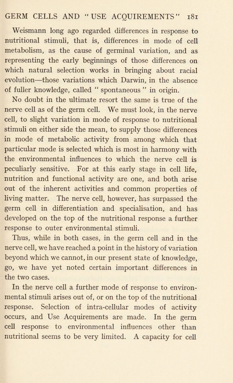 Weismann long ago regarded differences in response to nutritional stimuli, that is, differences in mode of cell metabolism, as the cause of germinal variation, and as representing the early beginnings of those differences on which natural selection works in bringing about racial evolution—those variations which Darwin, in the absence of fuller knowledge, called “ spontaneous ” in origin. No doubt in the ultimate resort the same is true of the nerve cell as of the germ cell. We must look, in the nerve cell, to slight variation in mode of response to nutritional stimuli on either side the mean, to supply those differences in mode of metabolic activity from among which that particular mode is selected which is most in harmony with the environmental influences to which the nerve cell is peculiarly sensitive. For at this early stage in cell life, nutrition and functional activity are one, and both arise out of the inherent activities and common properties of living matter. The nerve cell, however, has surpassed the germ cell in differentiation and specialisation, and has developed on the top of the nutritional response a further response to outer environmental stimuli. Thus, while in both cases, in the germ cell and in the nerve cell, we have reached a point in the history of variation beyond which we cannot, in our present state of knowledge, go, we have yet noted certain important differences in the two cases. In the nerve cell a further mode of response to environ- mental stimuli arises out of, or on the top of the nutritional response. Selection of intra-cehular modes of activity occurs, and Use Acquirements are made. In the germ cell response to environmental influences other than nutritional seems to be very limited. A capacity for cell