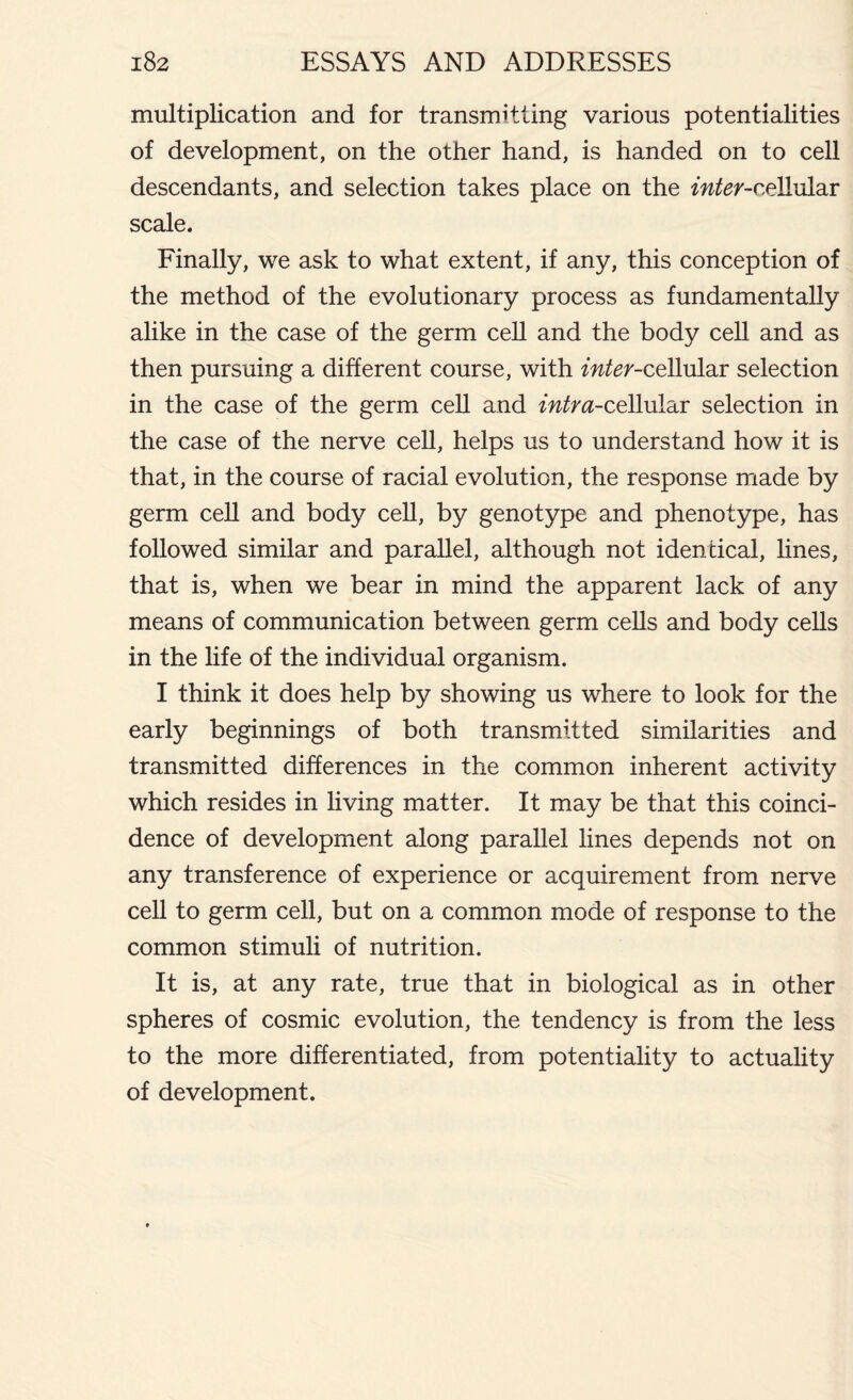 multiplication and for transmitting various potentialities of development, on the other hand, is handed on to cell descendants, and selection takes place on the mfer-cellular scale. Finally, we ask to what extent, if any, this conception of the method of the evolutionary process as fundamentally alike in the case of the germ cell and the body cell and as then pursuing a different course, with mfer-cellular selection in the case of the germ cell and intra-ce\hildn selection in the case of the nerve cell, helps us to understand how it is that, in the course of racial evolution, the response made by germ cell and body cell, by genotype and phenotype, has followed similar and parallel, although not identical, lines, that is, when we bear in mind the apparent lack of any means of communication between germ cells and body cells in the life of the individual organism. I think it does help by showing us where to look for the early beginnings of both transmitted similarities and transmitted differences in the common inherent activity which resides in living matter. It may be that this coinci- dence of development along parallel lines depends not on any transference of experience or acquirement from nerve cell to germ cell, but on a common mode of response to the common stimuli of nutrition. It is, at any rate, true that in biological as in other spheres of cosmic evolution, the tendency is from the less to the more differentiated, from potentiality to actuality of development.