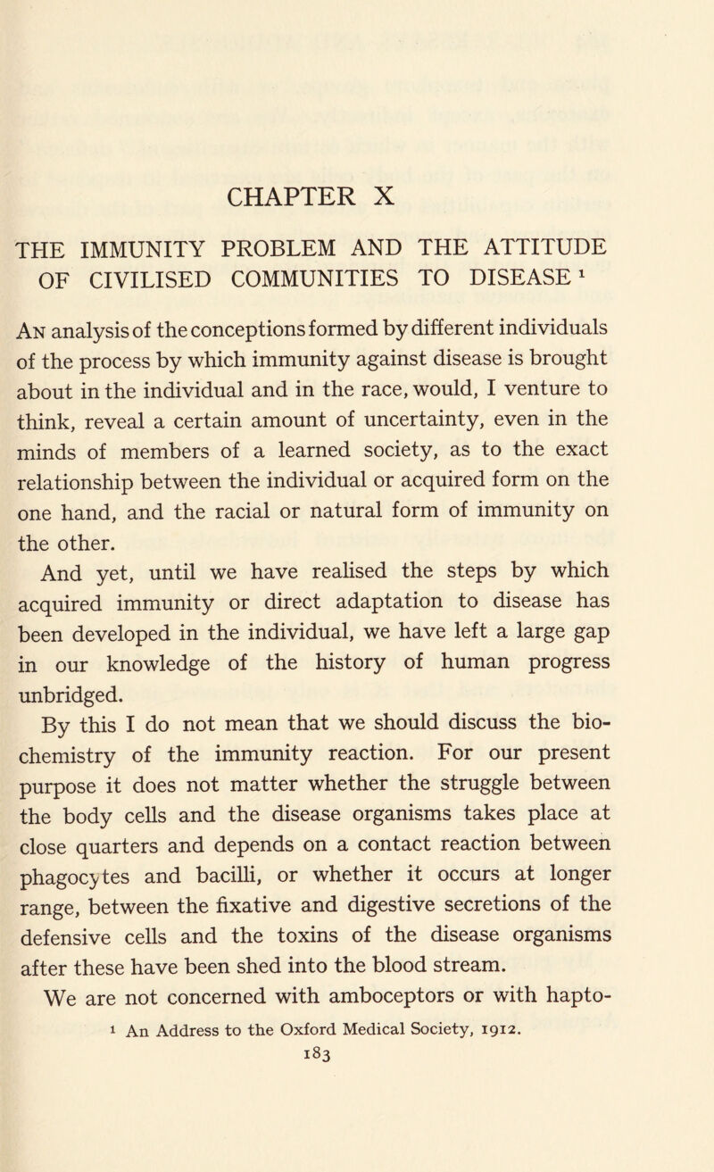 CHAPTER X THE IMMUNITY PROBLEM AND THE ATTITUDE OF CIVILISED COMMUNITIES TO DISEASE1 An analysis of the conceptions formed by different individuals of the process by which immunity against disease is brought about in the individual and in the race, would, I venture to think, reveal a certain amount of uncertainty, even in the minds of members of a learned society, as to the exact relationship between the individual or acquired form on the one hand, and the racial or natural form of immunity on the other. And yet, until we have realised the steps by which acquired immunity or direct adaptation to disease has been developed in the individual, we have left a large gap in our knowledge of the history of human progress unbridged. By this I do not mean that we should discuss the bio- chemistry of the immunity reaction. For our present purpose it does not matter whether the struggle between the body cells and the disease organisms takes place at close quarters and depends on a contact reaction between phagocytes and bacilli, or whether it occurs at longer range, between the fixative and digestive secretions of the defensive cells and the toxins of the disease organisms after these have been shed into the blood stream. We are not concerned with amboceptors or with hapto- 1 An Address to the Oxford Medical Society, 1912.