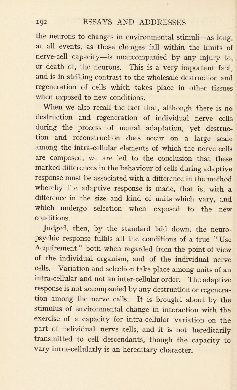 the neurons to changes in environmental stimuli—as long, at all events, as those changes fall within the limits of nerve-cell capacity—is unaccompanied by any injury to, or death of, the neurons. This is a very important fact, and is in striking contrast to the wholesale destruction and regeneration of cells which takes place in other tissues when exposed to new conditions. When we also recall the fact that, although there is no destruction and regeneration of individual nerve cells during the process of neural adaptation, yet destruc- tion and reconstruction does occur on a large scale among the intra-cellular elements of which the nerve cells are composed, we are led to the conclusion that these marked differences in the behaviour of cells during adaptive response must be associated with a difference in the method whereby the adaptive response is made, that is, with a difference in the size and kind of units which vary, and which undergo selection when exposed to the new conditions. Judged, then, by the standard laid down, the neuro- psychic response fulfils all the conditions of a true “ Use Acquirement ” both when regarded from the point of view of the individual organism, and of the individual nerve cells. Variation and selection take place among units of an intra-cellular and not an inter-cellular order. The adaptive response is not accompanied by any destruction or regenera- tion among the nerve cells. It is brought about by the stimulus of environmental change in interaction with the exercise of a capacity for intra-cellular variation on the part of individual nerve cells, and it is not hereditarily transmitted to cell descendants, though the capacity to vary intra-cellularly is an hereditary character.