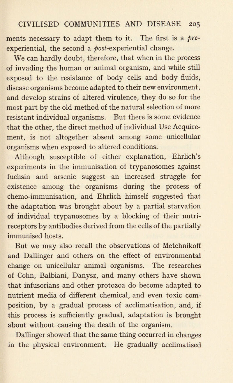 ments necessary to adapt them to it. The first is a pre- experiential, the second a ^>os£-experiential change. We can hardly doubt, therefore, that when in the process of invading the human or animal organism, and while still exposed to the resistance of body cells and body fluids, disease organisms become adapted to their new environment, and develop strains of altered virulence, they do so for the most part by the old method of the natural selection of more resistant individual organisms. But there is some evidence that the other, the direct method of individual Use Acquire- ment, is not altogether absent among some unicellular organisms when exposed to altered conditions. Although susceptible of either explanation, Ehrlich’s experiments in the immunisation of trypanosomes against fuchsin and arsenic suggest an increased struggle for existence among the organisms during the process of chemo-immunisation, and Ehrlich himself suggested that the adaptation was brought about by a partial starvation of individual trypanosomes by a blocking of their nutri- receptors by antibodies derived from the cells of the partially immunised hosts. But we may also recall the observations of Metchnikoff and Dallinger and others on the effect of environmental change on unicellular animal organisms. The researches of Cohn, Balbiani, Danysz, and many others have shown that infusorians and other protozoa do become adapted to nutrient media of different chemical, and even toxic com- position, by a gradual process of acclimatisation, and, if this process is sufficiently gradual, adaptation is brought about without causing the death of the organism. Dallinger showed that the same thing occurred in changes in the physical environment. He gradually acclimatised