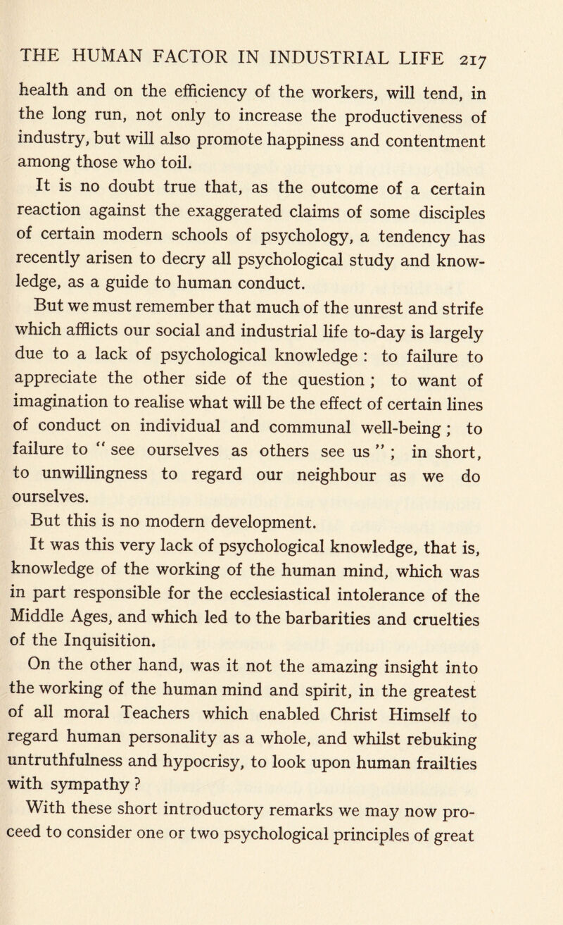 health and on the efficiency of the workers, will tend, in the long run, not only to increase the productiveness of industry, but will also promote happiness and contentment among those who toil. It is no doubt true that, as the outcome of a certain reaction against the exaggerated claims of some disciples of certain modern schools of psychology, a tendency has recently arisen to decry all psychological study and know- ledge, as a guide to human conduct. But we must remember that much of the unrest and strife which afflicts our social and industrial life to-day is largely due to a lack of psychological knowledge : to failure to appreciate the other side of the question ; to want of imagination to realise what will be the effect of certain lines of conduct on individual and communal well-being ; to failure to  see ourselves as others see us ” ; in short, to unwillingness to regard our neighbour as we do ourselves. But this is no modern development. It was this very lack of psychological knowledge, that is, knowledge of the working of the human mind, which was in part responsible for the ecclesiastical intolerance of the Middle Ages, and which led to the barbarities and cruelties of the Inquisition. On the other hand, was it not the amazing insight into the working of the human mind and spirit, in the greatest of all moral Teachers which enabled Christ Himself to regard human personality as a whole, and whilst rebuking untruthfulness and hypocrisy, to look upon human frailties with sympathy ? With these short introductory remarks we may now pro- ceed to consider one or two psychological principles of great