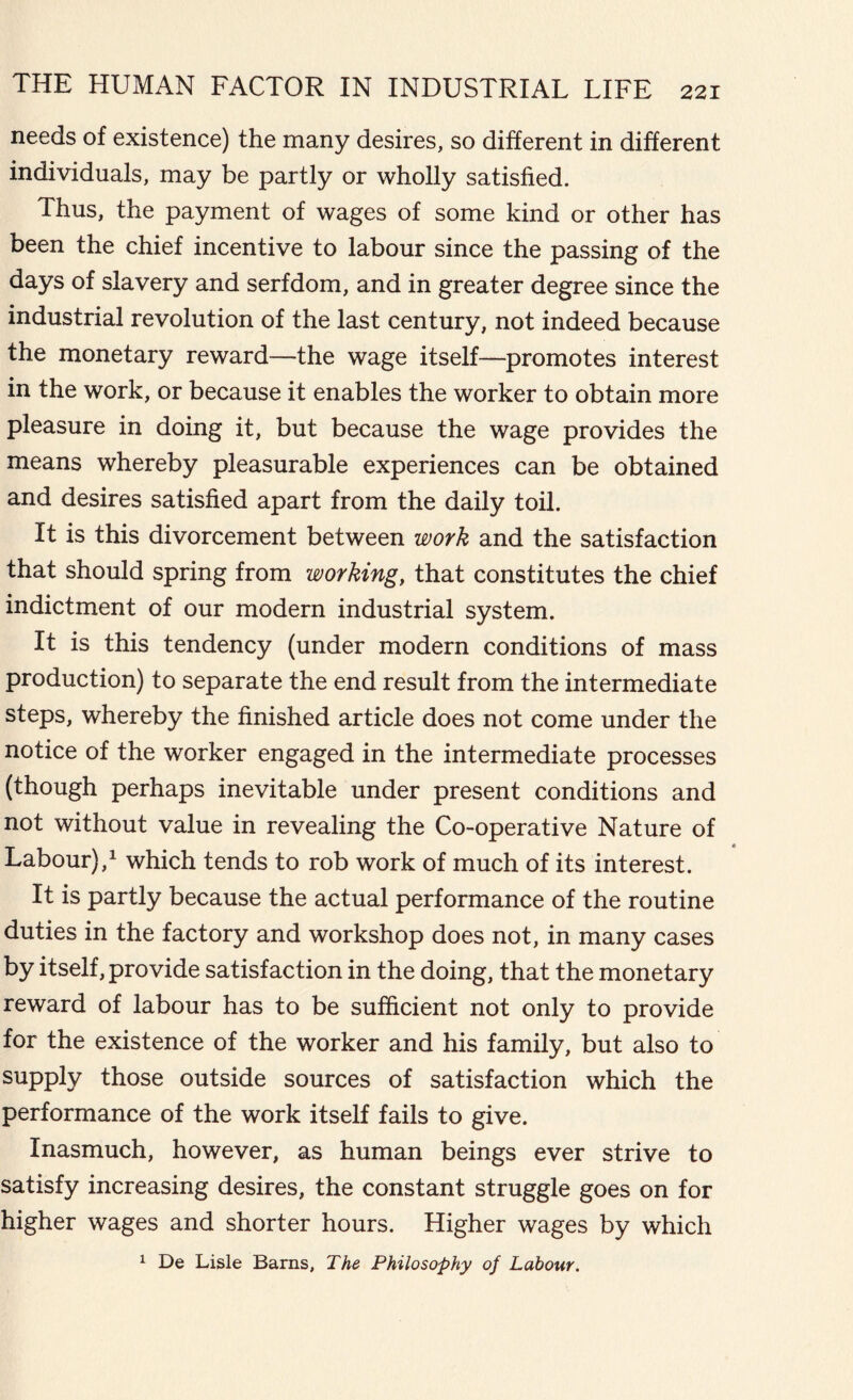 needs of existence) the many desires, so different in different individuals, may be partly or wholly satisfied. Thus, the payment of wages of some kind or other has been the chief incentive to labour since the passing of the days of slavery and serfdom, and in greater degree since the industrial revolution of the last century, not indeed because the monetary reward—the wage itself—promotes interest in the work, or because it enables the worker to obtain more pleasure in doing it, but because the wage provides the means whereby pleasurable experiences can be obtained and desires satisfied apart from the daily toil. It is this divorcement between work and the satisfaction that should spring from working, that constitutes the chief indictment of our modern industrial system. It is this tendency (under modern conditions of mass production) to separate the end result from the intermediate steps, whereby the finished article does not come under the notice of the worker engaged in the intermediate processes (though perhaps inevitable under present conditions and not without value in revealing the Co-operative Nature of Labour),1 which tends to rob work of much of its interest. It is partly because the actual performance of the routine duties in the factory and workshop does not, in many cases by itself, provide satisfaction in the doing, that the monetary reward of labour has to be sufficient not only to provide for the existence of the worker and his family, but also to supply those outside sources of satisfaction which the performance of the work itself fails to give. Inasmuch, however, as human beings ever strive to satisfy increasing desires, the constant struggle goes on for higher wages and shorter hours. Higher wages by which 1 De Lisle Barns, The Philosophy of Labour.