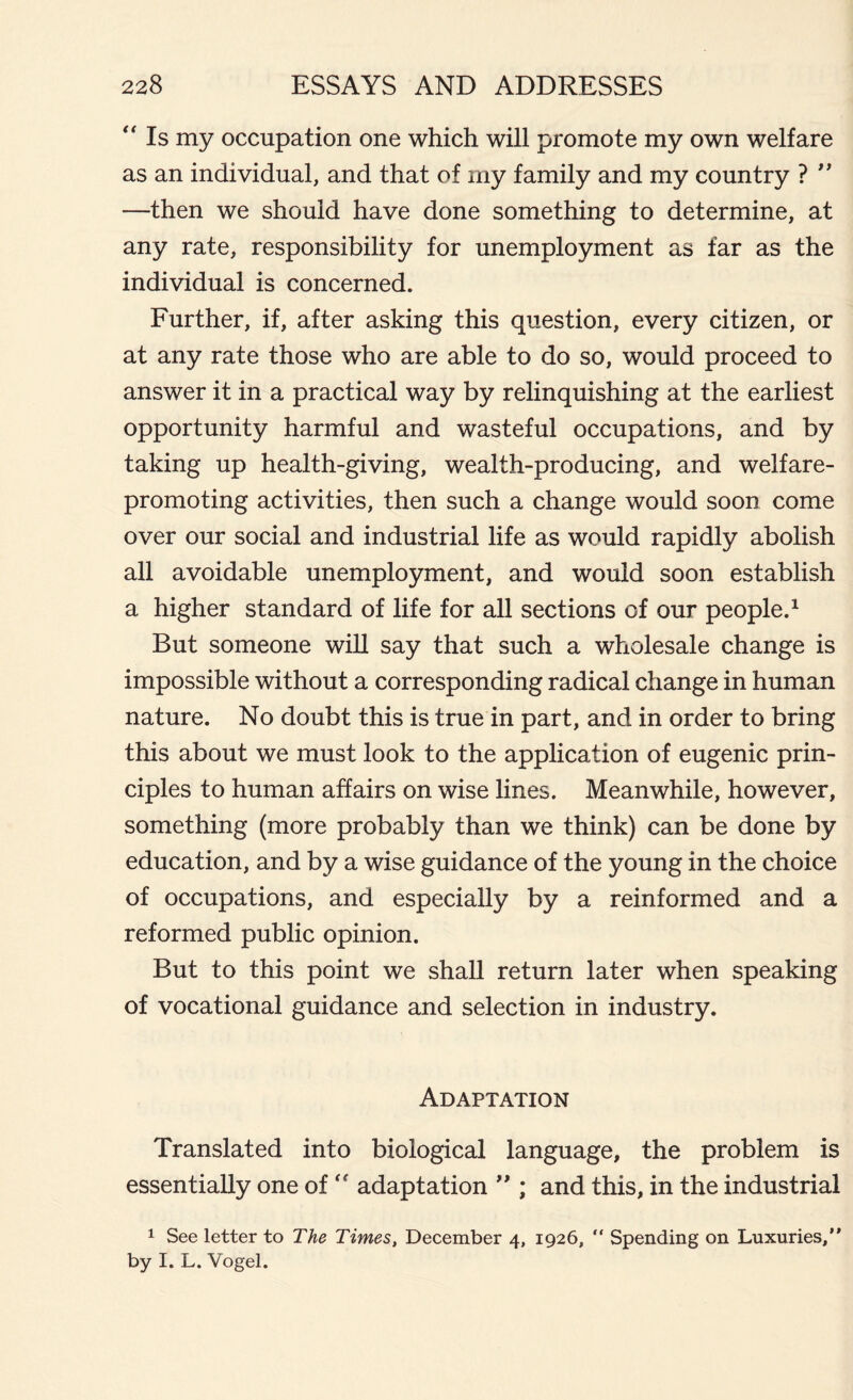 “ Is my occupation one which will promote my own welfare as an individual, and that of my family and my country ? ” —then we should have done something to determine, at any rate, responsibility for unemployment as far as the individual is concerned. Further, if, after asking this question, every citizen, or at any rate those who are able to do so, would proceed to answer it in a practical way by relinquishing at the earliest opportunity harmful and wasteful occupations, and by taking up health-giving, wealth-producing, and welfare- promoting activities, then such a change would soon come over our social and industrial life as would rapidly abolish all avoidable unemployment, and would soon establish a higher standard of life for all sections of our people.1 But someone will say that such a wholesale change is impossible without a corresponding radical change in human nature. No doubt this is true in part, and in order to bring this about we must look to the application of eugenic prin- ciples to human affairs on wise lines. Meanwhile, however, something (more probably than we think) can be done by education, and by a wise guidance of the young in the choice of occupations, and especially by a reinformed and a reformed public opinion. But to this point we shall return later when speaking of vocational guidance and selection in industry. Adaptation Translated into biological language, the problem is essentially one of “ adaptation ” ; and this, in the industrial 1 See letter to The Times, December 4, 1926, “ Spending on Luxuries,” by I. L. Vogel.