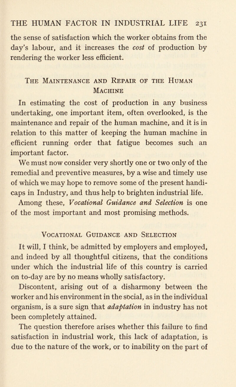 the sense of satisfaction which the worker obtains from the day’s labour, and it increases the cost of production by rendering the worker less efficient. The Maintenance and Repair of the Human Machine In estimating the cost of production in any business undertaking, one important item, often overlooked, is the maintenance and repair of the human machine, and it is in relation to this matter of keeping the human machine in efficient running order that fatigue becomes such an important factor. We must now consider very shortly one or two only of the remedial and preventive measures, by a wise and timely use of which we may hope to remove some of the present handi- caps in Industry, and thus help to brighten industrial life. Among these, Vocational Guidance and Selection is one of the most important and most promising methods. Vocational Guidance and Selection It will, I think, be admitted by employers and employed, and indeed by all thoughtful citizens, that the conditions under which the industrial life of this country is carried on to-da}? are by no means wholly satisfactory. Discontent, arising out of a disharmony between the worker and his environment in the social, as in the individual organism, is a sure sign that adaptation in industry has not been completely attained. The question therefore arises whether this failure to find satisfaction in industrial work, this lack of adaptation, is due to the nature of the work, or to inability on the part of