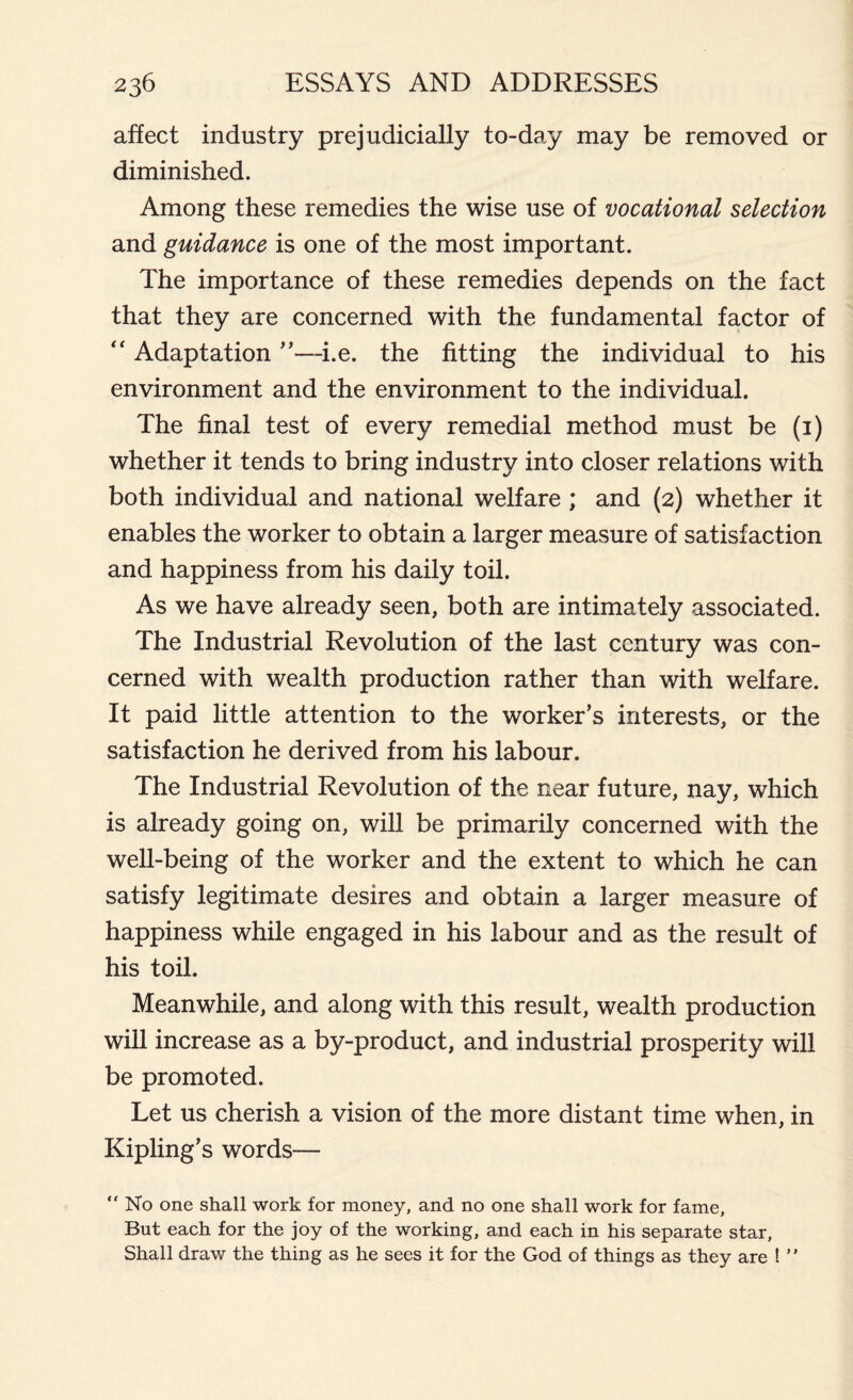 affect industry prejudicially to-day may be removed or diminished. Among these remedies the wise use of vocational selection and guidance is one of the most important. The importance of these remedies depends on the fact that they are concerned with the fundamental factor of “ Adaptation i.e. the fitting the individual to his environment and the environment to the individual. The final test of every remedial method must be (1) whether it tends to bring industry into closer relations with both individual and national welfare ; and (2) whether it enables the worker to obtain a larger measure of satisfaction and happiness from his daily toil. As we have already seen, both are intimately associated. The Industrial Revolution of the last century was con- cerned with wealth production rather than with welfare. It paid little attention to the worker’s interests, or the satisfaction he derived from his labour. The Industrial Revolution of the near future, nay, which is already going on, will be primarily concerned with the well-being of the worker and the extent to which he can satisfy legitimate desires and obtain a larger measure of happiness while engaged in his labour and as the result of his toil. Meanwhile, and along with this result, wealth production will increase as a by-product, and industrial prosperity will be promoted. Let us cherish a vision of the more distant time when, in Kipling’s words—  No one shall work for money, and no one shall work for fame, But each for the joy of the working, and each in his separate star, Shall draw the thing as he sees it for the God of things as they are ! ”