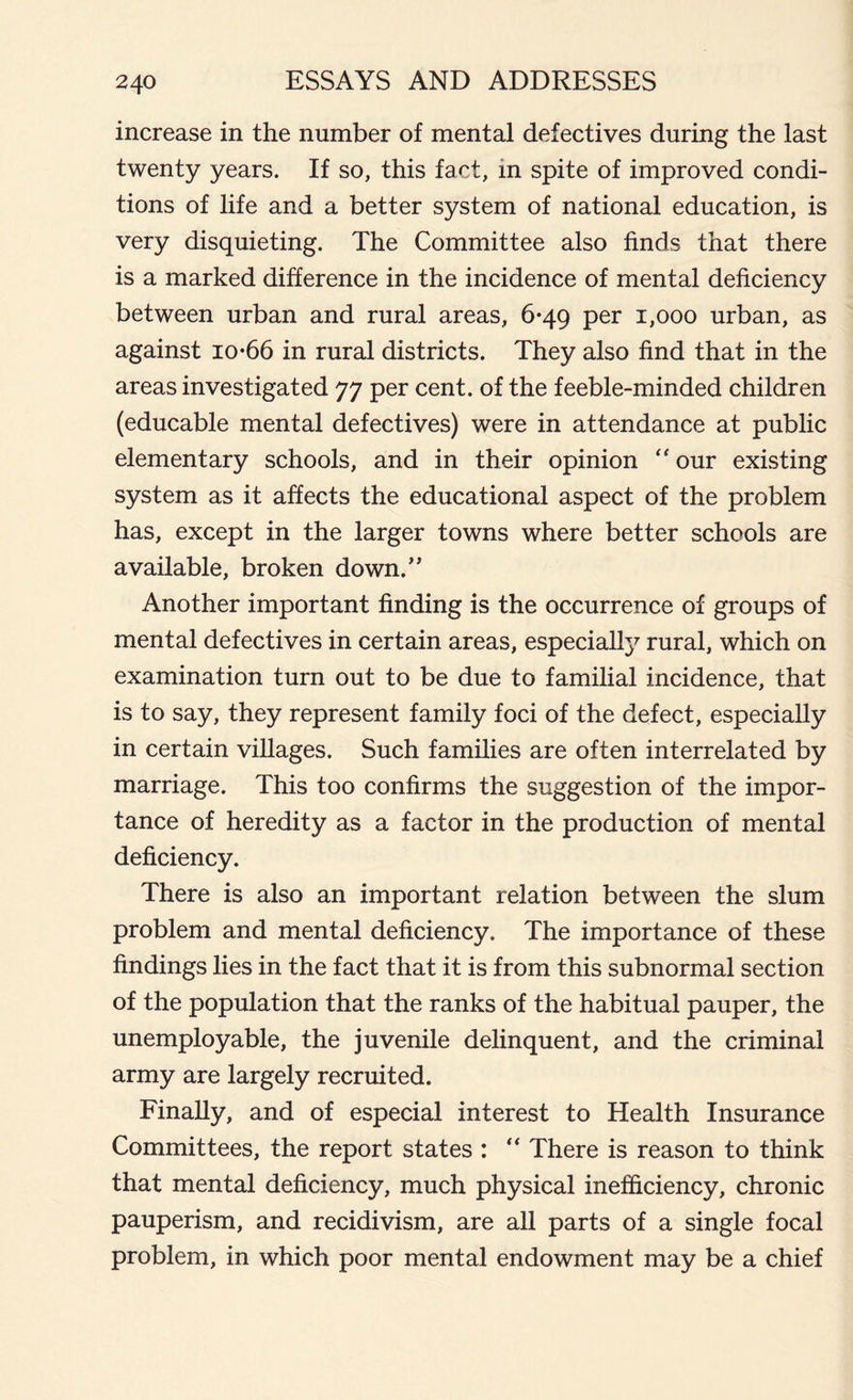 increase in the number of mental defectives during the last twenty years. If so, this fact, in spite of improved condi- tions of life and a better system of national education, is very disquieting. The Committee also finds that there is a marked difference in the incidence of mental deficiency between urban and rural areas, 6*49 per 1,000 urban, as against io*66 in rural districts. They also find that in the areas investigated 77 per cent, of the feeble-minded children (educable mental defectives) were in attendance at public elementary schools, and in their opinion “ our existing system as it affects the educational aspect of the problem has, except in the larger towns where better schools are available, broken down/’ Another important finding is the occurrence of groups of mental defectives in certain areas, especially rural, which on examination turn out to be due to familial incidence, that is to say, they represent family foci of the defect, especially in certain villages. Such families are often interrelated by marriage. This too confirms the suggestion of the impor- tance of heredity as a factor in the production of mental deficiency. There is also an important relation between the slum problem and mental deficiency. The importance of these findings lies in the fact that it is from this subnormal section of the population that the ranks of the habitual pauper, the unemployable, the juvenile delinquent, and the criminal army are largely recruited. Finally, and of especial interest to Health Insurance Committees, the report states : “ There is reason to think that mental deficiency, much physical inefficiency, chronic pauperism, and recidivism, are all parts of a single focal problem, in which poor mental endowment may be a chief