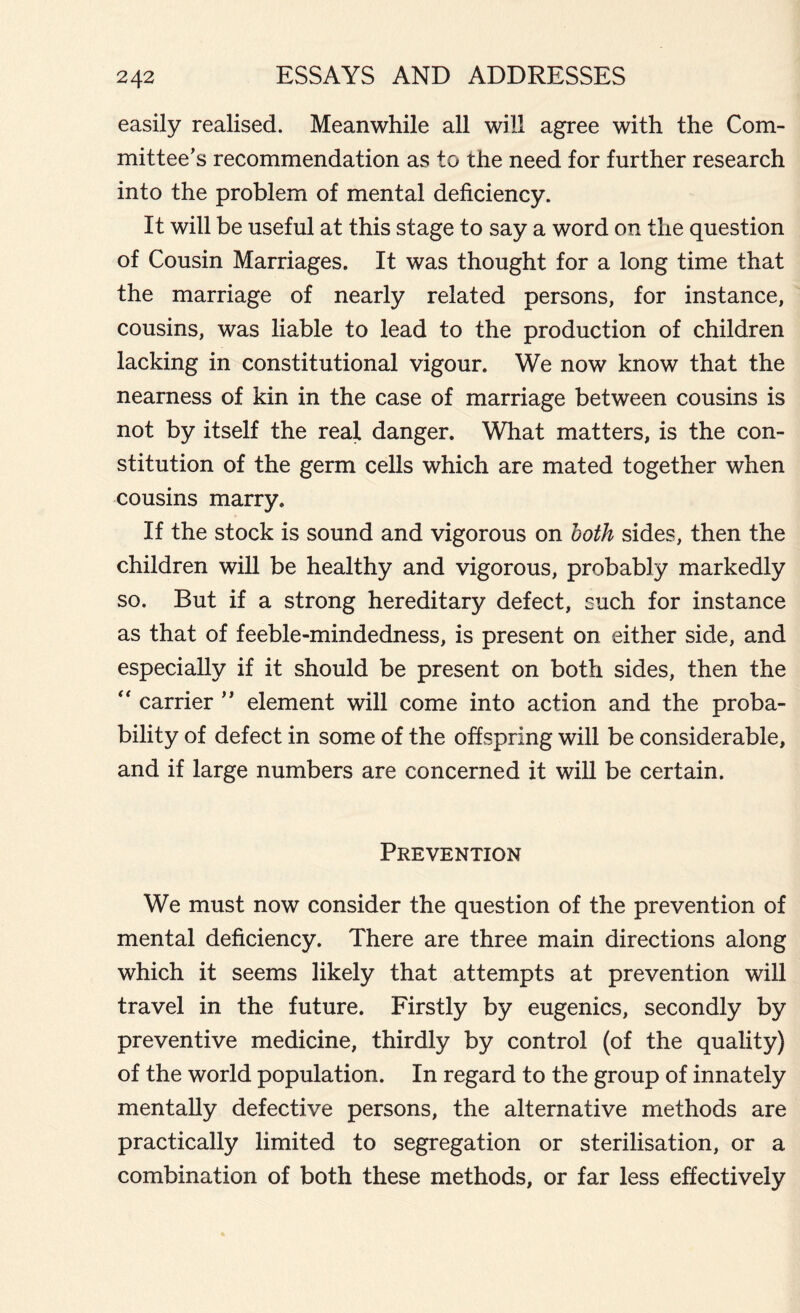 easily realised. Meanwhile all will agree with the Com- mittee’s recommendation as to the need for further research into the problem of mental deficiency. It will be useful at this stage to say a word on the question of Cousin Marriages. It was thought for a long time that the marriage of nearly related persons, for instance, cousins, was liable to lead to the production of children lacking in constitutional vigour. We now know that the nearness of kin in the case of marriage between cousins is not by itself the real danger. What matters, is the con- stitution of the germ cells which are mated together when cousins marry. If the stock is sound and vigorous on both sides, then the children will be healthy and vigorous, probably markedly so. But if a strong hereditary defect, such for instance as that of feeble-mindedness, is present on either side, and especially if it should be present on both sides, then the “ carrier ” element will come into action and the proba- bility of defect in some of the offspring will be considerable, and if large numbers are concerned it will be certain. Prevention We must now consider the question of the prevention of mental deficiency. There are three main directions along which it seems likely that attempts at prevention will travel in the future. Firstly by eugenics, secondly by preventive medicine, thirdly by control (of the quality) of the world population. In regard to the group of innately mentally defective persons, the alternative methods are practically limited to segregation or sterilisation, or a combination of both these methods, or far less effectively