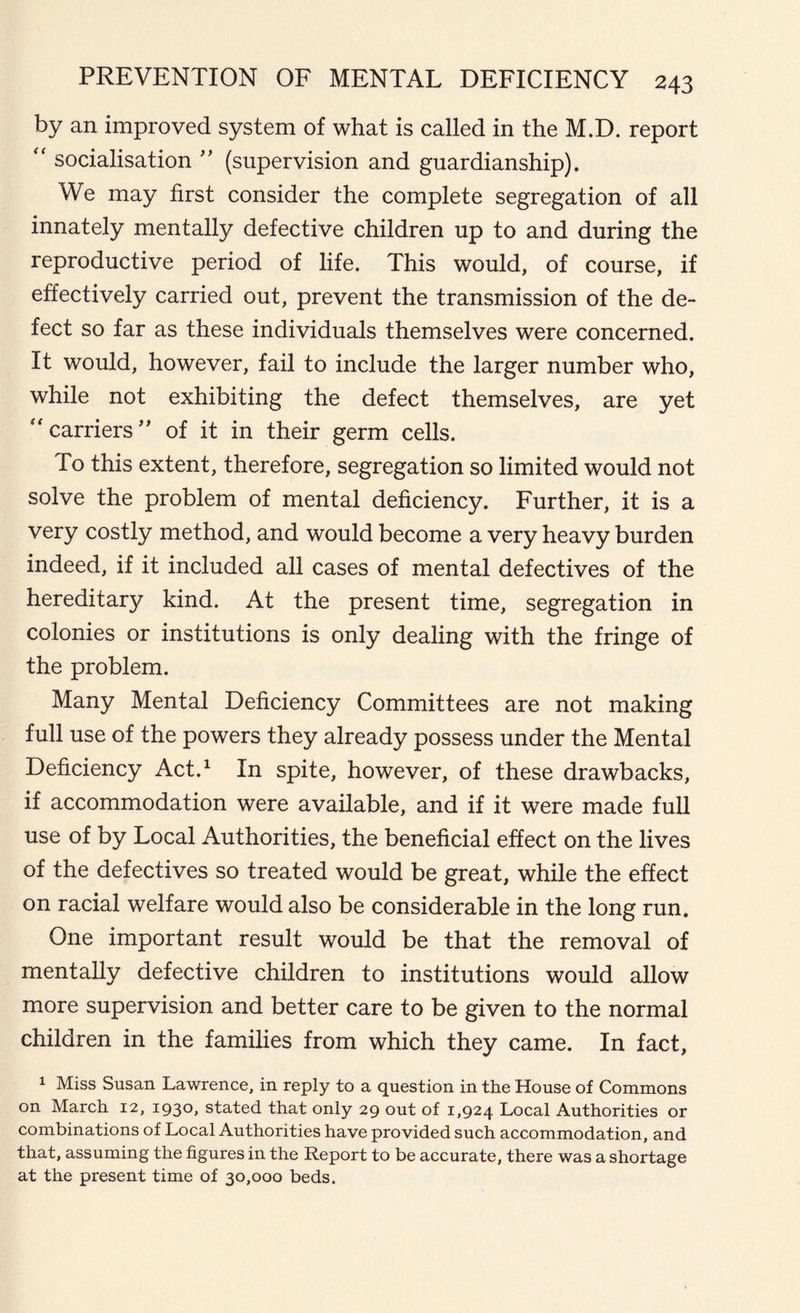 by an improved system of what is called in the M.D. report “ socialisation ” (supervision and guardianship). We may first consider the complete segregation of all innately mentally defective children up to and during the reproductive period of life. This would, of course, if effectively carried out, prevent the transmission of the de- fect so far as these individuals themselves were concerned. It would, however, fail to include the larger number who, while not exhibiting the defect themselves, are yet “ carriers” of it in their germ cells. To this extent, therefore, segregation so limited would not solve the problem of mental deficiency. Further, it is a very costly method, and would become a very heavy burden indeed, if it included all cases of mental defectives of the hereditary kind. At the present time, segregation in colonies or institutions is only dealing with the fringe of the problem. Many Mental Deficiency Committees are not making full use of the powers they already possess under the Mental Deficiency Act.1 In spite, however, of these drawbacks, if accommodation were available, and if it were made full use of by Local Authorities, the beneficial effect on the lives of the defectives so treated would be great, while the effect on racial welfare would also be considerable in the long run. One important result would be that the removal of mentally defective children to institutions would allow more supervision and better care to be given to the normal children in the families from which they came. In fact, 1 Miss Susan Lawrence, in reply to a question in the House of Commons on March 12, 1930, stated that only 29 out of 1,924 Local Authorities or combinations of Local Authorities have provided such accommodation, and that, assuming the figures in the Report to be accurate, there was a shortage at the present time of 30,000 beds.