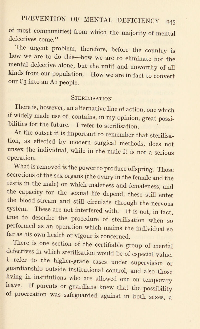 of most communities) from which the majority of mental defectives come. The urgent problem, therefore, before the country is how we are to do this—how we are to eliminate not the mental defective alone, but the unfit and unworthy of all kinds from our population. How we are in fact to convert our C3 into an Ai people. Sterilisation There is, however, an alternative line of action, one which if widely made use of, contains, in my opinion, great possi- bilities for the future. I refer to sterilisation. At the outset it is important to remember that sterilisa- tion, as effected by modern surgical methods, does not unsex the individual, while in the male it is not a serious operation. What is removed is the power to produce offspring. Those secretions of the sex organs (the ovary in the female and the testis in the male) on which maleness and femaleness, and the capacity for the sexual life depend, these still enter the blood stream and still circulate through the nervous system. These are not interfered with. It is not, in fact, true to describe the procedure of sterilisation when so performed as an operation which maims the individual so far as his own health or vigour is concerned. There is one section of the certifiable group of mental defectives in which sterilisation would be of especial value. I refer to the higher-grade cases under supervision or guardianship outside institutional control, and also those living in institutions who are allowed out on temporary leave. If parents or guardians knew that the possibility of procreation was safeguarded against in both sexes a