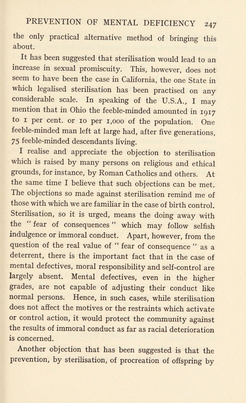 the only practical alternative method of bringing this about. It has been suggested that sterilisation would lead to an increase in sexual promiscuity. This, however, does not seem to have been the case in California, the one State in which legalised sterilisation has been practised on any considerable scale. In speaking of the U.S.A., I may mention that in Ohio the feeble-minded amounted in 1917 to 1 per cent, or 10 per 1,000 of the population. One feeble-minded man left at large had, after five generations, 75 feeble-minded descendants living. I realise and appreciate the objection to sterilisation which is raised by many persons on religious and ethical grounds, for instance, by Roman Catholics and others. At the same time I believe that such objections can be met. The objections so made against sterilisation remind me of those with which we are familiar in the case of birth control. Sterilisation, so it is urged, means the doing away with the “ fear of consequences ” which may follow selfish indulgence or immoral conduct. Apart, however, from the question of the real value of “ fear of consequence ” as a deterrent, there is the important fact that in the case of mental defectives, moral responsibility and self-control are largely absent. Mental defectives, even in the higher grades, are not capable of adjusting their conduct like normal persons. Hence, in such cases, while sterilisation does not affect the motives or the restraints which activate or control action, it would protect the community against the results of immoral conduct as far as racial deterioration is concerned. Another objection that has been suggested is that the prevention, by sterilisation, of procreation of offspring by