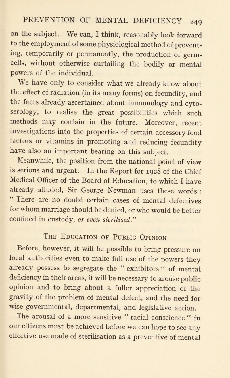 on the subject. We can, I think, reasonably look forward to the employment of some physiological method of prevent- ing, temporarily or permanently, the production of germ- cells, without otherwise curtailing the bodily or mental powers of the individual. We have only to consider what we already know about the effect of radiation (in its many forms) on fecundity, and the facts already ascertained about immunology and cyto- serology, to realise the great possibilities which such methods may contain in the future. Moreover, recent investigations into the properties of certain accessory food factors or vitamins in promoting and reducing fecundity have also an important bearing on this subject. Meanwhile, the position from the national point of view is serious and urgent. In the Report for 1928 of the Chief Medical Officer of the Board of Education, to which I have already alluded, Sir George Newman uses these words : “ There are no doubt certain cases of mental defectives for whom marriage should be denied, or who would be better confined in custody, or even sterilised ” The Education of Public Opinion Before, however, it will be possible to bring pressure on local authorities even to make full use of the powers they already possess to segregate the “ exhibitors ” of mental deficiency in their areas, it will be necessary to arouse public opinion and to bring about a fuller appreciation of the gravity of the problem of mental defect, and the need for wise governmental, departmental, and legislative action. The arousal of a more sensitive “ racial conscience ” in our citizens must be achieved before we can hope to see any effective use made of sterilisation as a preventive of mental