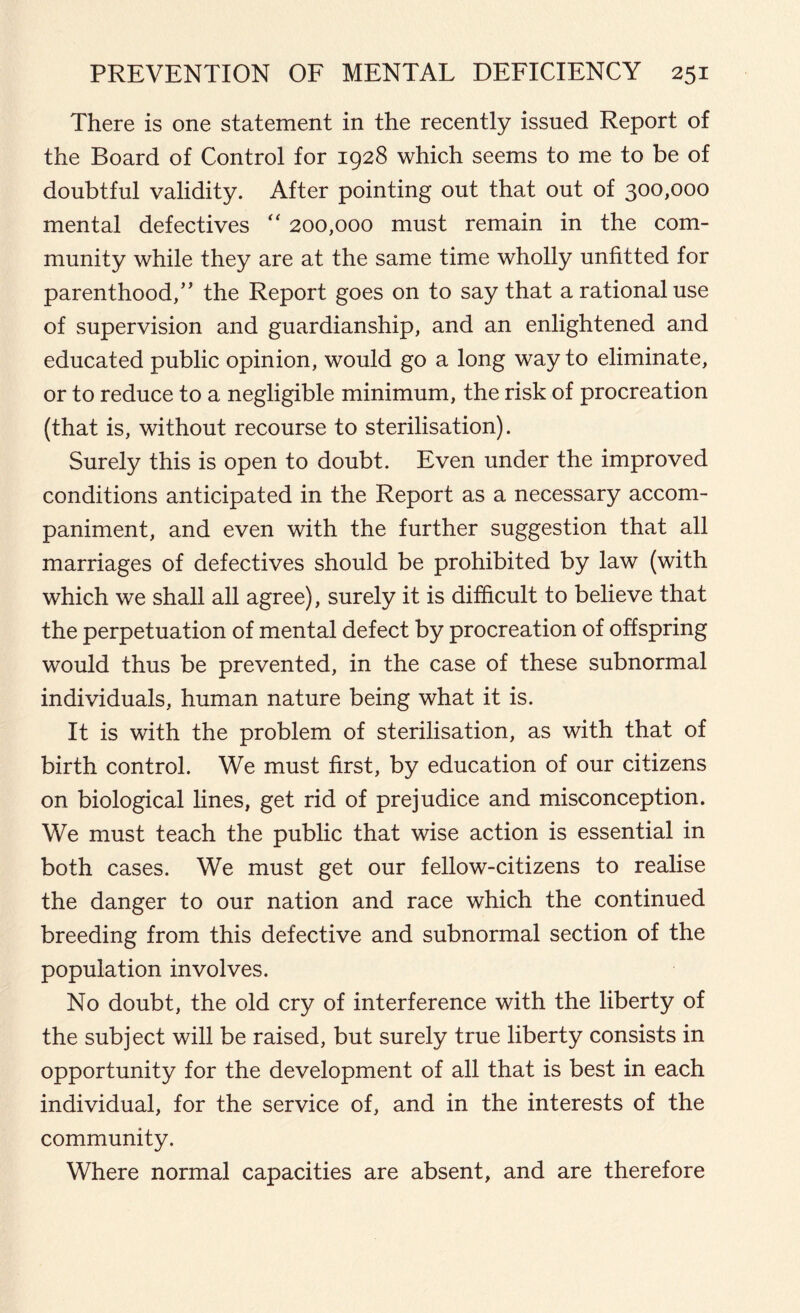 There is one statement in the recently issued Report of the Board of Control for 1928 which seems to me to be of doubtful validity. After pointing out that out of 300,000 mental defectives “ 200,000 must remain in the com- munity while they are at the same time wholly unfitted for parenthood,” the Report goes on to say that a rational use of supervision and guardianship, and an enlightened and educated public opinion, would go a long way to eliminate, or to reduce to a negligible minimum, the risk of procreation (that is, without recourse to sterilisation). Surely this is open to doubt. Even under the improved conditions anticipated in the Report as a necessary accom- paniment, and even with the further suggestion that all marriages of defectives should be prohibited by law (with which we shall all agree), surely it is difficult to believe that the perpetuation of mental defect by procreation of offspring would thus be prevented, in the case of these subnormal individuals, human nature being what it is. It is with the problem of sterilisation, as with that of birth control. We must first, by education of our citizens on biological lines, get rid of prejudice and misconception. We must teach the public that wise action is essential in both cases. We must get our fellow-citizens to realise the danger to our nation and race which the continued breeding from this defective and subnormal section of the population involves. No doubt, the old cry of interference with the liberty of the subject will be raised, but surely true liberty consists in opportunity for the development of all that is best in each individual, for the service of, and in the interests of the community. Where normal capacities are absent, and are therefore