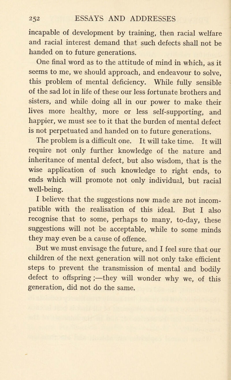 incapable of development by training, then racial welfare and racial interest demand that such defects shall not be handed on to future generations. One final word as to the attitude of mind in which, as it seems to me, we should approach, and endeavour to solve, this problem of mental deficiency. While fully sensible of the sad lot in life of these our less fortunate brothers and sisters, and while doing all in our power to make their lives more healthy, more or less self-supporting, and happier, we must see to it that the burden of mental defect is not perpetuated and handed on to future generations. The problem is a difficult one. It will take time. It will require not only further knowledge of the nature and inheritance of mental defect, but also wisdom, that is the wise application of such knowledge to right ends, to ends which will promote not only individual, but racial well-being. I believe that the suggestions now made are not incom- patible with the realisation of this ideal. But I also recognise that to some, perhaps to many, to-day, these suggestions will not be acceptable, while to some minds they may even be a cause of offence. But we must envisage the future, and I feel sure that our children of the next generation will not only take efficient steps to prevent the transmission of mental and bodily defect to offspring ;—they will wonder why we, of this generation, did not do the same.