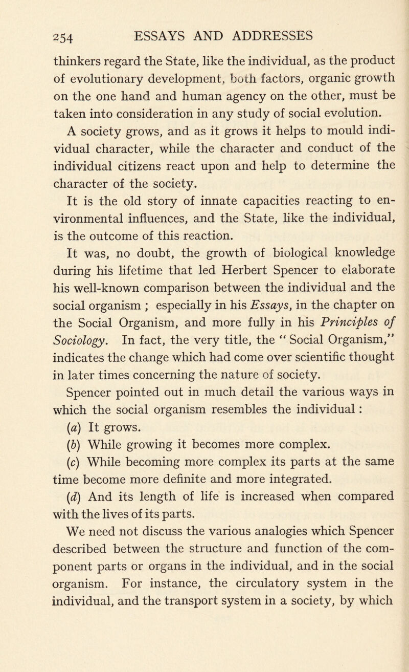 thinkers regard the State, like the individual, as the product of evolutionary development, both factors, organic growth on the one hand and human agency on the other, must be taken into consideration in any study of social evolution. A society grows, and as it grows it helps to mould indi- vidual character, while the character and conduct of the individual citizens react upon and help to determine the character of the society. It is the old story of innate capacities reacting to en- vironmental influences, and the State, like the individual, is the outcome of this reaction. It was, no doubt, the growth of biological knowledge during his lifetime that led Herbert Spencer to elaborate his well-known comparison between the individual and the social organism ; especially in his Essays, in the chapter on the Social Organism, and more fully in his Principles of Sociology. In fact, the very title, the “ Social Organism,” indicates the change which had come over scientific thought in later times concerning the nature of society. Spencer pointed out in much detail the various ways in which the social organism resembles the individual: (a) It grows. (b) While growing it becomes more complex. (c) While becoming more complex its parts at the same time become more definite and more integrated. (d) And its length of life is increased when compared with the lives of its parts. We need not discuss the various analogies which Spencer described between the structure and function of the com- ponent parts or organs in the individual, and in the social organism. For instance, the circulatory system in the individual, and the transport system in a society, by which