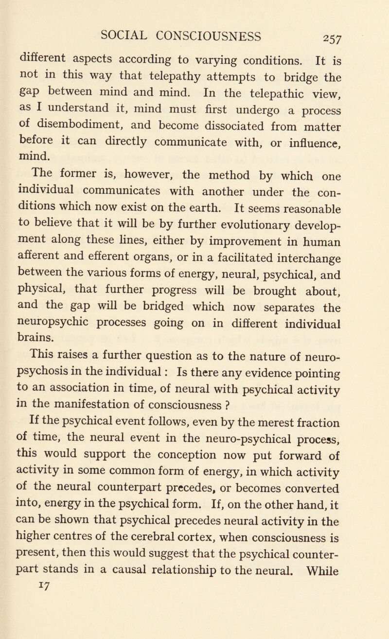 different aspects according to varying conditions. It is not in this way that telepathy attempts to bridge the gap between mind and mind. In the telepathic view, as I understand it, mind must first undergo a process of disembodiment, and become dissociated from matter before it can directly communicate with, or influence, mind. The former is, however, the method by which one individual communicates with another under the con- ditions which now exist on the earth. It seems reasonable to believe that it will be by further evolutionary develop- ment along these lines, either by improvement in human afferent and efferent organs, or in a facilitated interchange between the various forms of energy, neural, psychical, and physical, that further progress will be brought about, and the gap will be bridged which now separates the neuropsychic processes going on in different individual brains. This raises a further question as to the nature of neuro- psychosis in the individual: Is there any evidence pointing to an association in time, of neural with psychical activity in the manifestation of consciousness ? If the psychical event follows, even by the merest fraction of time, the neural event in the neuro-psychical process, this would support the conception now put forward of activity in some common form of energy, in which activity of the neural counterpart precedes, or becomes converted into, energy in the psychical form. If, on the other hand, it can be shown that psychical precedes neural activity in the higher centres of the cerebral cortex, when consciousness is present, then this would suggest that the psychical counter- part stands in a causal relationship to the neural. While *7