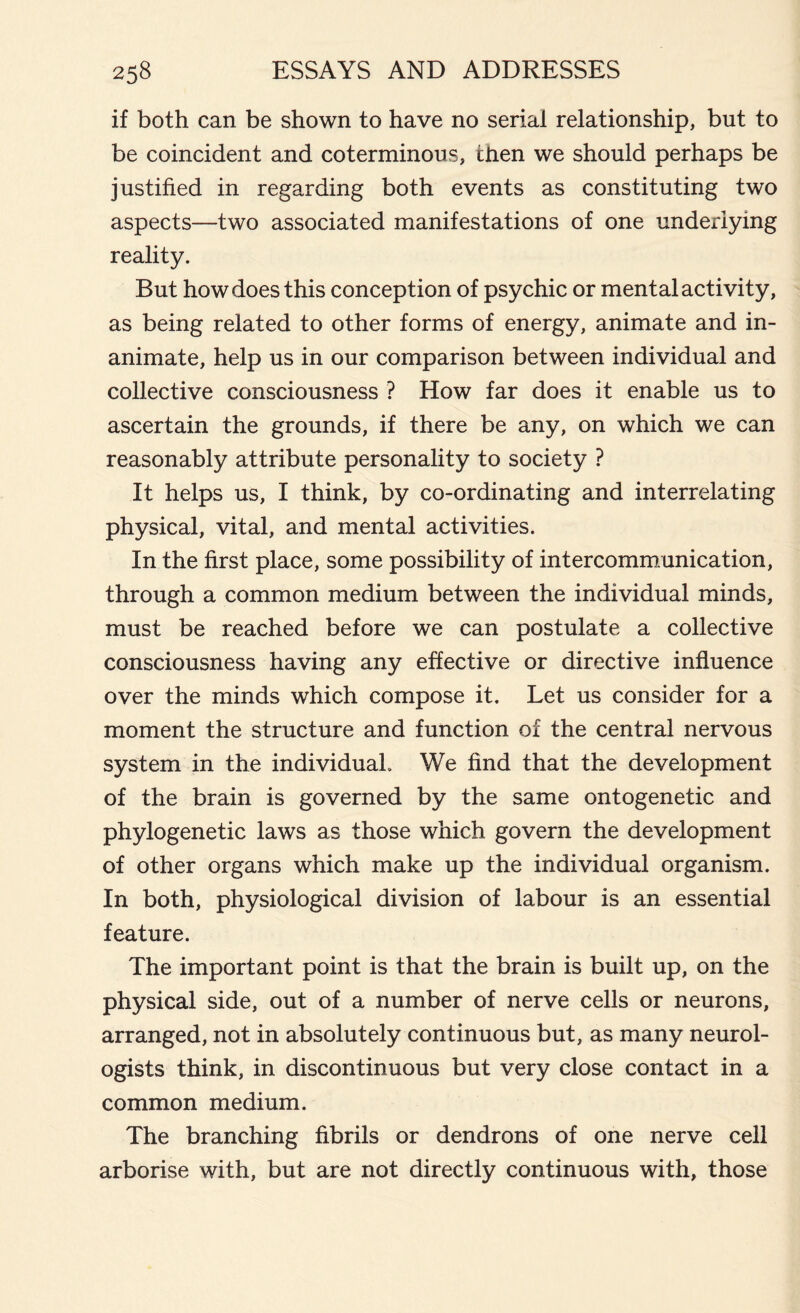 if both can be shown to have no serial relationship, but to be coincident and coterminous, then we should perhaps be justified in regarding both events as constituting two aspects—two associated manifestations of one underlying reality. But how does this conception of psychic or mental activity, as being related to other forms of energy, animate and in- animate, help us in our comparison between individual and collective consciousness ? How far does it enable us to ascertain the grounds, if there be any, on which we can reasonably attribute personality to society ? It helps us, I think, by co-ordinating and interrelating physical, vital, and mental activities. In the first place, some possibility of intercommunication, through a common medium between the individual minds, must be reached before we can postulate a collective consciousness having any effective or directive influence over the minds which compose it. Let us consider for a moment the structure and function of the central nervous system in the individual. We find that the development of the brain is governed by the same ontogenetic and phylogenetic laws as those which govern the development of other organs which make up the individual organism. In both, physiological division of labour is an essential feature. The important point is that the brain is built up, on the physical side, out of a number of nerve cells or neurons, arranged, not in absolutely continuous but, as many neurol- ogists think, in discontinuous but very close contact in a common medium. The branching fibrils or dendrons of one nerve cell arborise with, but are not directly continuous with, those