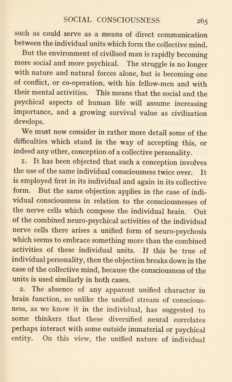 such as could serve as a means of direct communication between the individual units which form the collective mind. But the environment of civilised man is rapidly becoming more social and more psychical. The struggle is no longer witn nature and natural forces alone, but is becoming one of conflict, or co-operation, with his fellow-men and with their mental activities. This means that the social and the psychical aspects of human life will assume increasing importance, and a growing survival value as civilisation develops. We must now consider in rather more detail some of the difficulties which stand in the way of accepting this, or indeed any other, conception of a collective personality. 1. It has been objected that such a conception involves the use of the same individual consciousness twice over. It is employed first in its individual and again in its collective form. But the same objection applies in the case of indi- vidual consciousness in relation to the consciousnesses of the nerve cells which compose the individual brain. Out of the combined neuro-psychical activities of the individual nerve cells there arises a unified form of neuro-psychosis which seems to embrace something more than the combined activities of these individual units. If this be true of individual personality, then the objection breaks down in the case of the collective mind, because the consciousness of the units is used similarly in both cases. 2. The absence of any apparent unified character in brain function, so unlike the unified stream of conscious- ness, as we know it in the individual, has suggested to some thinkers that these diversified neural correlates perhaps interact with some outside immaterial or psychical entity. On this view, the unified nature of individual