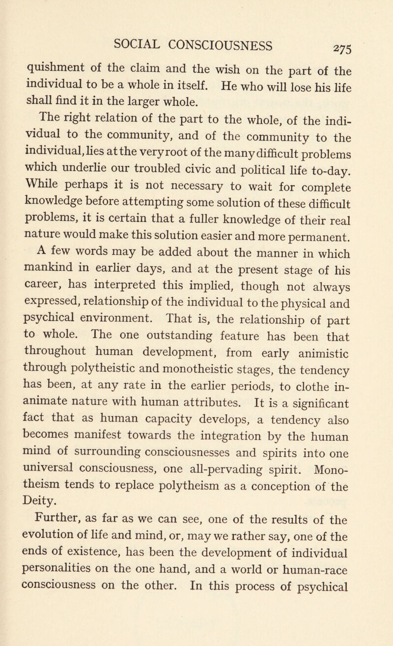 quishment of the claim and the wish on the part of the individual to be a whole in itself. He who will lose his life shall find it in the larger whole. The right relation of the part to the whole, of the indi- vidual to the community, and of the community to the individual, lies at the very root of the many difficult problems which underlie our troubled civic and political life to-day. While perhaps it is not necessary to wait for complete knowledge before attempting some solution of these difficult problems, it is certain that a fuller knowledge of their real nature would make this solution easier and more permanent. A few words may be added about the manner in which mankind in earlier days, and at the present stage of his career, has interpreted this implied, though not always expressed, relationship of the individual to the physical and psychical environment. That is, the relationship of part to whole. The one outstanding feature has been that throughout human development, from early animistic through polytheistic and monotheistic stages, the tendency has been, at any rate in the earlier periods, to clothe in- animate nature with human attributes. It is a significant fact that as human capacity develops, a tendency also becomes manifest towards the integration by the human mind of surrounding consciousnesses and spirits into one universal consciousness, one all-pervading spirit. Mono- theism tends to replace polytheism as a conception of the Deity. Further, as far as we can see, one of the results of the evolution of life and mind, or, may we rather say, one of the ends of existence, has been the development of individual personalities on the one hand, and a world or human-race consciousness on the other. In this process of psychical