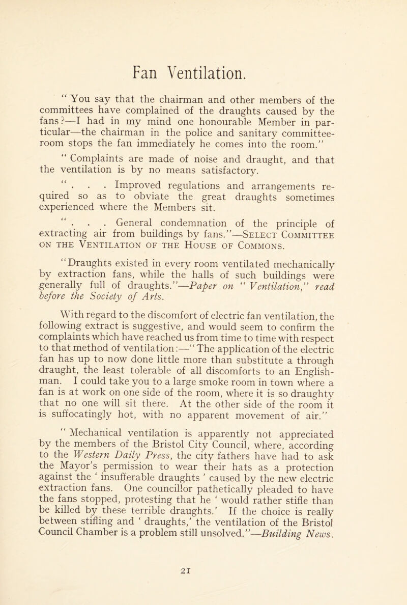 “You say that the chairman and other members of the committees have complained of the draughts caused by the fans ?—I had in my mind one honourable Member in par¬ ticular—the chairman in the police and sanitary committee- room stops the fan immediately he comes into the room.” “ Complaints are made of noise and draught, and that the ventilation is by no means satisfactory. • • • Improved regulations and arrangements re¬ quired so as to obviate the great draughts sometimes experienced where the Members sit. . General condemnation of the principle of extracting air from buildings by fans.”—Select Committee on the Ventilation of the House of Commons. “Draughts existed in every room ventilated mechanically by extraction fans, while the halls of such buildings were generally full of draughts.”—Paper on “ Ventilation,” read before the Society of Arts. With regard to the discomfort of electric fan ventilation, the following extract is suggestive, and would seem to confirm the complaints which have reached us from time to time with respect to that method of ventilation:—“ The application of the electric fan has up to now done little more than substitute a through draught, the least tolerable of all discomforts to an English¬ man. I could take you to a large smoke room in town where a fan is at work on one side of the room, where it is so draughty that no one will sit there. At the other side of the room it is suffocatingly hot, with no apparent movement of air.” “ Mechanical ventilation is apparently not appreciated by the members of the Bristol City Council, where, according to the Western Daily Press, the city fathers have had to ask the Mayor's permission to wear their hats as a protection against the ' insufferable draughts ' caused by the new electric extraction fans. One councillor pathetically pleaded to have the fans stopped, protesting that he ' would rather stifle than be killed by these terrible draughts/ If the choice is really between stifling and ‘ draughts,' the ventilation of the Bristol Council Chamber is a problem still unsolved.”—Building News.