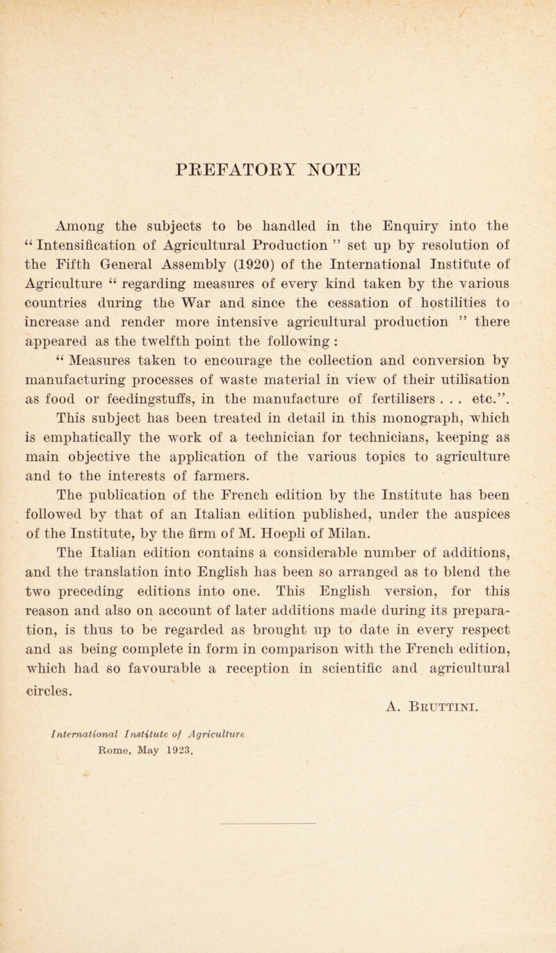 PREFATORY NOTE Among the subjects to be handled in the Enquiry into the “ Intensification of Agricultural Production ” set up by resolution of the Fifth General Assembly (1920) of the International Institute of Agriculture “ regarding measures of every kind taken by the various countries during the War and since the cessation of hostilities to increase and render more intensive agricultural production ” there appeared as the twelfth point the following : “ Measures taken to encourage the collection and conversion by manufacturing processes of waste material in view of their utilisation as food or feedingstuffs, in the manufacture of fertilisers . . . etc.”. This subject has been treated in detail in this monograph, which is emphatically the work of a technician for technicians, keeping as main objective the application of the various topics to agriculture and to the interests of farmers. The publication of the French edition by the Institute has been followed by that of an Italian edition published, under the auspices of the Institute, by the firm of M. Hoepli of Milan. The Italian edition contains a considerable number of additions, and the translation into English has been so arranged as to blend the two preceding editions into one. This English version, for this reason and also on account of later additions made during its prepara¬ tion, is thus to be regarded as brought up to date in every respect and as being complete in form in comparison with the French edition, which had so favourable a reception in scientific and agricultural circles. A. Bruttini. International Institute of Agriculture Rome, May 1923.