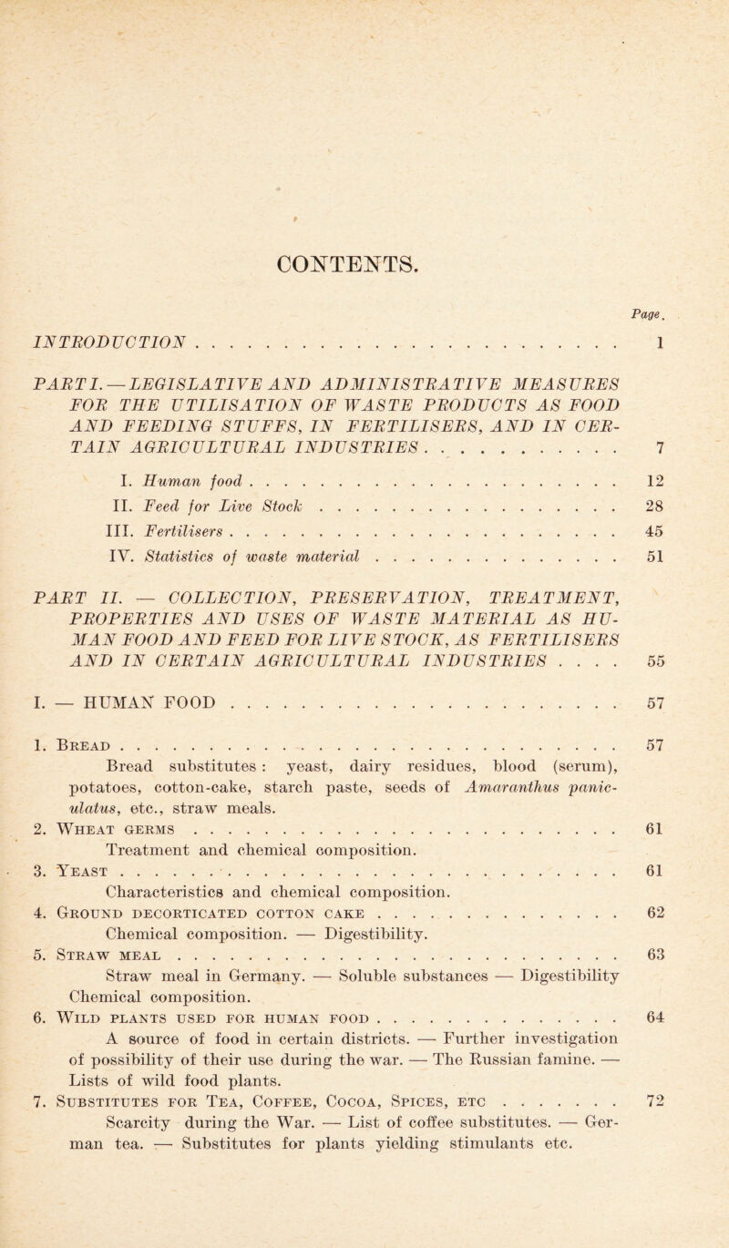 9 CONTENTS. Page, INTRODUCTION. 1 PARTI.—LEGISLATIVE AND ADMINISTRATIVE MEASURES FOR THE UTILISATION OF WASTE PRODUCTS AS FOOD AND FEEDING STUFFS, IN FERTILISERS, AND IN CER¬ TAIN AGRICULTURAL INDUSTRIES . .. 7 I. Human food. 12 II. Feed for Live Stock. 28 III. Fertilisers. 45 IY. Statistics of waste material. 51 PART II. — COLLECTION, PRESERVATION, TREATMENT, PROPERTIES AND USES OF WASTE MATERIAL .4$ HU¬ MAN FOOD AND FEED FOR LIVE STOCK, AS FERTILISERS AND IN CERTAIN AGRICULTURAL INDUSTRIES .... 55 I. — HUMAN FOOD. 57 1. Bread. 57 Bread substitutes : yeast, dairy residues, blood (serum), potatoes, cotton-cake, starch paste, seeds of Amaranthus /panic- ulatus, etc., straw meals. 2. Wheat germs. 61 Treatment and chemical composition. 3. Yeast. 61 Characteristics and chemical composition. 4. Ground decorticated cotton cake. 62 Chemical composition. — Digestibility. 5. Straw meal. 63 Straw meal in Germany. — Soluble substances — Digestibility Chemical composition. 6. Wild plants used for human food. 64 A source of food in certain districts. — Further investigation of possibility of their use during the war. — The Russian famine. — Lists of wild food plants. 7. Substitutes for Tea, Coffee, Cocoa, Spices, etc. 72 Scarcity during the War. — List of coffee substitutes. — Ger¬ man tea. — Substitutes for plants yielding stimulants etc.