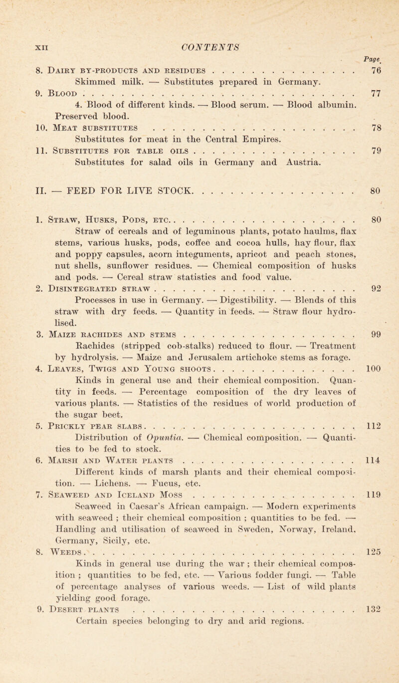 Page. 8. Dairy by-products and residues. 76 Skimmed milk. — Substitutes prepared in Germany. 9. Blood. 77 4. Blood of different kinds. — Blood serum. — Blood albumin. Preserved blood. 10. Meat substitutes ... 78 Substitutes for meat in the Central Empires. 11. Substitutes for table oils. 79 Substitutes for salad oils in Germany and Austria. II. — FEED FOR LIVE STOCK. 80 1. Straw, Husks, Pods, etc. 80 Straw of cereals and of leguminous plants, potato haulms, flax stems, various husks, pods, coffee and cocoa hulls, hay flour, flax and poppy capsules, acorn integuments, apricot and peach stones, nut shells, sunflower residues. —• Chemical composition of husks and pods. — Cereal straw statistics and food value. 2. Disintegrated straw. 92 Processes in use in Germany. — Digestibility. — Blends of this straw with dry feeds. — Quantity in feeds. —- Straw flour hydro - lised. 3. Maize rachides and stems. 99 Rachides (stripped cob-stalks) reduced to flour. —- Treatment by hydrolysis. •—- Maize and Jerusalem artichoke stems as forage. 4. Leaves, Twigs and Young shoots.100 Kinds in general use and their chemical composition. Quan¬ tity in feeds. —• Percentage composition of the dry leaves of various plants. — Statistics of the residues of world production of the sugar beet. 5. Prickly pear slabs.112 Distribution of Opuntia. — Chemical composition. — Quanti¬ ties to be fed to stock. 6. Marsh and Water plants.114 Different kinds of marsh plants and their chemical composi¬ tion. — Lichens. —• Fucus, etc. 7. Seaweed and Iceland Moss.119 Seaweed in Caesar’s African campaign. — Modern experiments with seaweed ; their chemical composition ; quantities to be fed. •—• Handling and utilisation of seaweed in Sweden, Norway, Ireland, Germany, Sicily, etc. 8. Weeds.125 Kinds in general use during the war ; their chemical compos¬ ition ; quantities to be fed, etc. —■ Various fodder fungi. — Table of percentage analyses of various weeds. — List of wild plants yielding good forage. 9. Desert plants .132 Certain species belonging to dry and arid regions.