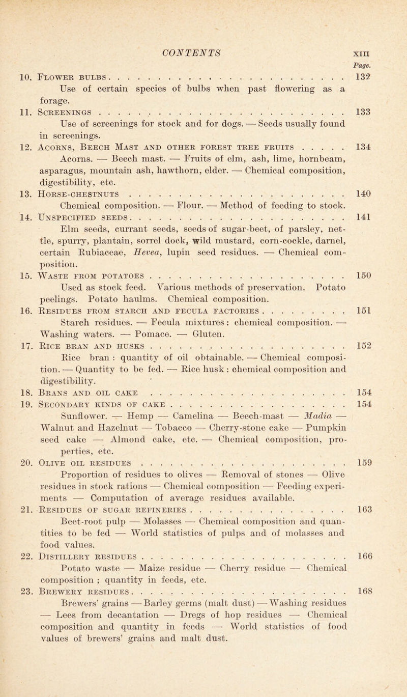 Page. 10. Flower bulbs..132 Use of certain species of bulbs when past flowering as a forage. 11. Screenings...133 Use of screenings for stock and for dogs. — Seeds usually found in screenings. 12. Acorns, Beech Mast and other forest tree fruits.134 Acorns. — Beech mast. — Fruits of elm, ash, lime, hornbeam, asparagus, mountain ash, hawthorn, elder. — Chemical composition, digestibility, etc. 13. Horse-chestnuts.140 Chemical composition. —- Flour. —- Method of feeding to stock. 14. Unspecified seeds.141 Elm seeds, currant seeds, seeds of sugar-beet, of parsley, net¬ tle, spurry, plantain, sorrel dock, wild mustard, corn-cockle, darnel, certain Rubiaceae, Hevea, lupin seed residues. — Chemical com¬ position. 15. Waste from potatoes.150 Used as stock feed. Various methods of preservation. Potato peelings. Potato haulms. Chemical composition. 16. Residues from starch and fecula factories.151 Starch residues. — Fecula mixtures: chemical composition. —- Washing waters. — Pomace. — Gluten. 17. Rice bran and husks.152 Rice bran : quantity of oil obtainable. — Chemical composi¬ tion. — Quantity to be fed. — Rice husk: chemical composition and digestibility. 18. Brans and oil cake.154 19. Secondary kinds of cake.154 Sunflower. —- Hemp -—- Camelina — Beech-mast — Madia — Walnut and Hazelnut — Tobacco — Cherry-stone cake — Pumpkin seed cake — Almond cake, etc. —• Chemical composition, pro¬ perties, etc. 20. Olive oil residues.159 Proportion of residues to olives — Removal of stones —- Olive residues in stock rations — Chemical composition — Feeding experi¬ ments —- Computation of average residues available. 21. Residues of sugar refineries. 163 Beet-root pulp — Molasses — Chemical composition and quan¬ tities to be fed — World statistics of pulps and of molasses and food values. 22. Distillery residues.166 Potato waste -—- Maize residue — Cherry residue — Chemical composition ; quantity in feeds, etc. 23. Brewery residues.168 Brewers’ grains -—-Barley germs (malt dust) -—Washing residues — Lees from decantation — Dregs of hop residues —• Chemical composition and quantity in feeds — World statistics of food values of brewers’ grains and malt dust.